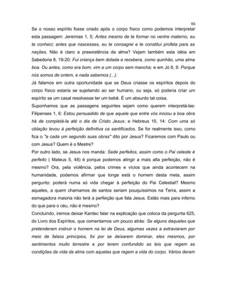 Se o nosso espírito fosse criado após o corpo físico como podemos interpretar
esta passagem: Jeremias 1, 5; Antes mesmo de te formar no ventre materno, eu
te conheci; antes que nascesses, eu te consagrei e te constituí profeta para as
nações. Não é claro a preexistência da alma? Vejam também esta idéia em
Sabedoria 8, 19-20: Fui criança bem dotada e recebera, como quinhão, uma alma
boa. Ou antes, como era bom, vim a um corpo sem mancha; e em Jó 8, 9: Porque
nós somos de ontem, e nada sabemos (...).
Já falamos em outra oportunidade que se Deus criasse os espíritos depois do
corpo físico estaria se sujeitando ao ser humano, ou seja, só poderia criar um
espírito se um casal resolvesse ter um bebê. É um absurdo tal coisa.
Suponhamos que as passagens seguintes sejam como querem interpretá-las:
Filipenses 1, 6: Estou persuadido de que aquele que entre vós iniciou a boa obra
há de completá-la até o dia de Cristo Jesus; e Hebreus 10, 14: Com uma só
oblação levou à perfeição definitiva os santificados. Se for realmente isso, como
fica o "a cada um segundo suas obras" dito por Jesus? Ficaremos com Paulo ou
com Jesus? Quem é o Mestre?
Por outro lado, se Jesus nos manda: Sede perfeitos, assim como o Pai celeste é
perfeito ( Mateus 5, 48) é porque podemos atingir a mais alta perfeição, não é
mesmo? Ora, pela violência, pelos crimes e vícios que ainda acontecem na
humanidade, podemos afirmar que longe está o homem desta meta, assim
pergunto: poderá numa só vida chegar à perfeição do Pai Celestial? Mesmo
aqueles, a quem chamamos de santos seriam pouquíssimos na Terra, assim a
esmagadora maioria não terá a perfeição que fala Jesus. Estão mais para inferno
do que para o céu, não é mesmo?
Concluindo, iremos deixar Kardec falar na explicação que coloca da pergunta 625,
do Livro dos Espíritos, que comentamos um pouco atrás: Se alguns daqueles que
pretenderam instruir o homem na lei de Deus, algumas vezes a extraviaram por
meio de falsos princípios, foi por se deixarem dominar, eles mesmos, por
sentimentos muito terrestre e por terem confundido as leis que regem as
condições da vida da alma com aquelas que regem a vida do corpo. Vários deram
86
 