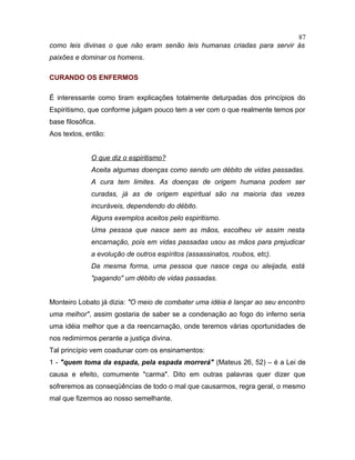 como leis divinas o que não eram senão leis humanas criadas para servir às
paixões e dominar os homens.
CURANDO OS ENFERMOS
É interessante como tiram explicações totalmente deturpadas dos princípios do
Espiritismo, que conforme julgam pouco tem a ver com o que realmente temos por
base filosófica.
Aos textos, então:
O que diz o espiritismo?
Aceita algumas doenças como sendo um débito de vidas passadas.
A cura tem limites. As doenças de origem humana podem ser
curadas, já as de origem espiritual são na maioria das vezes
incuráveis, dependendo do débito.
Alguns exemplos aceitos pelo espiritismo.
Uma pessoa que nasce sem as mãos, escolheu vir assim nesta
encarnação, pois em vidas passadas usou as mãos para prejudicar
a evolução de outros espíritos (assassinatos, roubos, etc).
Da mesma forma, uma pessoa que nasce cega ou aleijada, está
"pagando" um débito de vidas passadas.
Monteiro Lobato já dizia: "O meio de combater uma idéia é lançar ao seu encontro
uma melhor", assim gostaria de saber se a condenação ao fogo do inferno seria
uma idéia melhor que a da reencarnação, onde teremos várias oportunidades de
nos redimirmos perante a justiça divina.
Tal princípio vem coadunar com os ensinamentos:
1 - "quem toma da espada, pela espada morrerá" (Mateus 26, 52) – é a Lei de
causa e efeito, comumente "carma". Dito em outras palavras quer dizer que
sofreremos as conseqüências de todo o mal que causarmos, regra geral, o mesmo
mal que fizermos ao nosso semelhante.
87
 