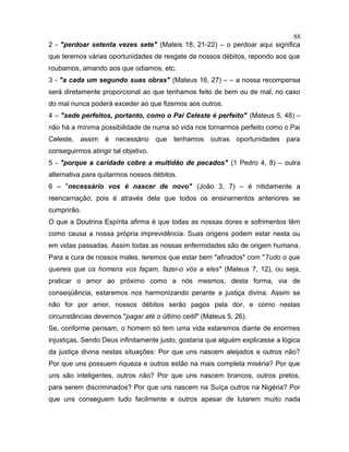 2 - "perdoar setenta vezes sete" (Mateis 18, 21-22) – o perdoar aqui significa
que teremos várias oportunidades de resgate de nossos débitos, repondo aos que
roubamos, amando aos que odiamos, etc.
3 - "a cada um segundo suas obras" (Mateus 16, 27) – – a nossa recompensa
será diretamente proporcional ao que tenhamos feito de bem ou de mal, no caso
do mal nunca poderá exceder ao que fizemos aos outros.
4 – "sede perfeitos, portanto, como o Pai Celeste é perfeito" (Mateus 5, 48) –
não há a mínima possibilidade de numa só vida nos tornarmos perfeito como o Pai
Celeste, assim é necessário que tenhamos outras oportunidades para
conseguirmos atingir tal objetivo.
5 - "porque a caridade cobre a multidão de pecados" (1 Pedro 4, 8) – outra
alternativa para quitarmos nossos débitos.
6 – "necessário vos é nascer de novo" (João 3, 7) – é nitidamente a
reencarnação, pois é através dela que todos os ensinamentos anteriores se
cumprirão.
O que a Doutrina Espírita afirma é que todas as nossas dores e sofrimentos têm
como causa a nossa própria imprevidência. Suas origens podem estar nesta ou
em vidas passadas. Assim todas as nossas enfermidades são de origem humana.
Para a cura de nossos males, teremos que estar bem "afinados" com "Tudo o que
quereis que os homens vos façam, fazei-o vós a eles" (Mateus 7, 12), ou seja,
praticar o amor ao próximo como a nós mesmos, desta forma, via de
conseqüência, estaremos nos harmonizando perante a justiça divina. Assim se
não for por amor, nossos débitos serão pagos pela dor, e como nestas
circunstâncias devemos "pagar até o último ceitil" (Mateus 5, 26).
Se, conforme pensam, o homem só tem uma vida estaremos diante de enormes
injustiças. Sendo Deus infinitamente justo, gostaria que alguém explicasse a lógica
da justiça divina nestas situações: Por que uns nascem aleijados e outros não?
Por que uns possuem riqueza e outros estão na mais completa miséria? Por que
uns são inteligentes, outros não? Por que uns nascem brancos, outros pretos,
para serem discriminados? Por que uns nascem na Suíça outros na Nigéria? Por
que uns conseguem tudo facilmente e outros apesar de lutarem muito nada
88
 