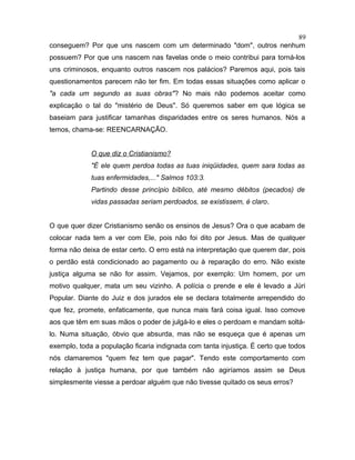 conseguem? Por que uns nascem com um determinado "dom", outros nenhum
possuem? Por que uns nascem nas favelas onde o meio contribui para torná-los
uns criminosos, enquanto outros nascem nos palácios? Paremos aqui, pois tais
questionamentos parecem não ter fim. Em todas essas situações como aplicar o
"a cada um segundo as suas obras"? No mais não podemos aceitar como
explicação o tal do "mistério de Deus". Só queremos saber em que lógica se
baseiam para justificar tamanhas disparidades entre os seres humanos. Nós a
temos, chama-se: REENCARNAÇÃO.
O que diz o Cristianismo?
"É ele quem perdoa todas as tuas iniqüidades, quem sara todas as
tuas enfermidades,..." Salmos 103:3.
Partindo desse princípio bíblico, até mesmo débitos (pecados) de
vidas passadas seriam perdoados, se existissem, é claro.
O que quer dizer Cristianismo senão os ensinos de Jesus? Ora o que acabam de
colocar nada tem a ver com Ele, pois não foi dito por Jesus. Mas de qualquer
forma não deixa de estar certo. O erro está na interpretação que querem dar, pois
o perdão está condicionado ao pagamento ou à reparação do erro. Não existe
justiça alguma se não for assim. Vejamos, por exemplo: Um homem, por um
motivo qualquer, mata um seu vizinho. A polícia o prende e ele é levado a Júri
Popular. Diante do Juiz e dos jurados ele se declara totalmente arrependido do
que fez, promete, enfaticamente, que nunca mais fará coisa igual. Isso comove
aos que têm em suas mãos o poder de julgá-lo e eles o perdoam e mandam soltá-
lo. Numa situação, óbvio que absurda, mas não se esqueça que é apenas um
exemplo, toda a população ficaria indignada com tanta injustiça. É certo que todos
nós clamaremos "quem fez tem que pagar". Tendo este comportamento com
relação à justiça humana, por que também não agiríamos assim se Deus
simplesmente viesse a perdoar alguém que não tivesse quitado os seus erros?
89
 