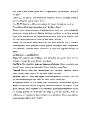 uma outra mulher ou era mesmo Maria? O perfume foi derramado na cabeça ou
nos pés?
Mateus 27, 32: Saindo, encontraram um homem de Cirene, chamado Simão, a
quem abrigaram a levar a cruz de Jesus.
João 19, 17: Levaram então consigo Jesus. Ele próprio carregava a sua cruz.
Perguntamos, afinal quem carregou a cruz? Simão ou Jesus?
Existem várias outras passagens, mas fiquemos somente com essas, pois já são
provas mais do que suficientes. Não se admitindo que Deus, em hipótese alguma,
possa errar, teremos que forçosamente admitir que a Bíblia errou, não há como
sair disso. Assim derrubamos a tese da "inerrância" da Bíblia.
Parece que João estava tendo mesmo era uma visão do futuro, pois já previa as
adulterações da Bíblia, por parte dos que querem, de qualquer forma, adaptá-la às
suas verdades, conforme iremos demonstrar a seguir nas seguintes edições da
Bíblia:
Levítico 19, 31 (= Levítico 20, 6):
Vozes: Não recorrais aos médiuns, nem consulteis os espíritos para não vos
tornardes impuros. Eu sou o Senhor vosso Deus.
Ave Maria: Não vos dirijais aos espíritas nem adivinhos: não os consulteis, para
que não sejais contaminados por eles. Eu sou o Senhor, vosso Deus.
Pastoral: Não se dirijam aos necromantes, nem consultem adivinhos, porque
eles tornariam vocês impuros. Eu sou Javé, o Deus de vocês.
Paulinas: Não vos dirijais aos magos nem interrogueis os adivinhos, para que
vos não contamineis por meio deles. Eu sou o Senhor vosso Deus.
A expressão correta, ao que parece, seria necromantes, entretanto em algumas
Bíblias encontramos médiuns e espíritas, conforme acabamos de mostrar, só que
quem adulterou talvez não tinha conhecimento de que esses termos foram criados
por Kardec quando em 18.04.1857 ele lança o Livro dos Espíritos. Trata-se,
portanto, de um neologismo, assim nunca poderia constar na Bíblia, cujos escritos
terminaram por volta do ano 100 d.C.
9
 