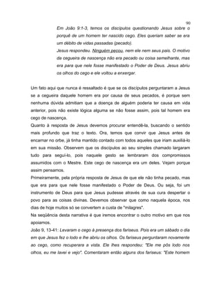 Em João 9:1-3, temos os discípulos questionando Jesus sobre o
porquê de um homem ter nascido cego. Eles queriam saber se era
um débito de vidas passadas (pecado).
Jesus respondeu. Ninguém pecou, nem ele nem seus pais. O motivo
da cegueira de nascença não era pecado ou coisa semelhante, mas
era para que nele fosse manifestado o Poder de Deus. Jesus abriu
os olhos do cego e ele voltou a enxergar.
Um fato aqui que nunca é ressaltado é que se os discípulos perguntaram a Jesus
se a cegueira daquele homem era por causa de seus pecados, é porque sem
nenhuma dúvida admitiam que a doença de alguém poderia ter causa em vida
anterior, pois não existe lógica alguma se não fosse assim, pois tal homem era
cego de nascença.
Quanto à resposta de Jesus devemos procurar entendê-la, buscando o sentido
mais profundo que traz o texto. Ora, temos que convir que Jesus antes de
encarnar no orbe, já tinha mantido contado com todos aqueles que iriam auxiliá-lo
em sua missão. Observem que os discípulos ao seu simples chamado largaram
tudo para seguí-lo, pois naquele gesto se lembraram dos compromissos
assumidos com o Mestre. Este cego de nascença era um deles. Vejam porque
assim pensamos.
Primeiramente, pela própria resposta de Jesus de que ele não tinha pecado, mas
que era para que nele fosse manifestado o Poder de Deus. Ou seja, foi um
instrumento de Deus para que Jesus pudesse através de sua cura despertar o
povo para as coisas divinas. Devemos observar que como naquela época, nos
dias de hoje muitos só se convertem a custa de "milagres".
Na seqüência desta narrativa é que iremos encontrar o outro motivo em que nos
apoiamos.
João 9, 13-41: Levaram o cego à presença dos fariseus. Pois era um sábado o dia
em que Jesus fez o lodo e lhe abriu os olhos. Os fariseus perguntaram novamente
ao cego, como recuperara a vista. Ele lhes respondeu: "Ele me pôs lodo nos
olhos, eu me lavei e vejo". Comentaram então alguns dos fariseus: "Este homem
90
 