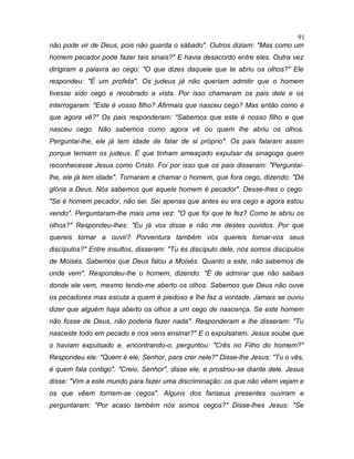 não pode vir de Deus, pois não guarda o sábado". Outros diziam: "Mas como um
homem pecador pode fazer tais sinais?" E havia desacordo entre eles. Outra vez
dirigiram a palavra ao cego: "O que dizes daquele que te abriu os olhos?" Ele
respondeu: "É um profeta". Os judeus já não queriam admitir que o homem
tivesse sido cego e recobrado a vista. Por isso chamaram os pais dele e os
interrogaram: "Este é vosso filho? Afirmais que nasceu cego? Mas então como é
que agora vê?" Os pais responderam: "Sabemos que este é nosso filho e que
nasceu cego. Não sabemos como agora vê ou quem lhe abriu os olhos.
Perguntai-lhe, ele já tem idade de falar de si próprio". Os pais falaram assim
porque temiam os judeus. É que tinham ameaçado expulsar da sinagoga quem
reconhecesse Jesus como Cristo. Foi por isso que os pais disseram: "Perguntai-
lhe, ele já tem idade". Tornaram a chamar o homem, que fora cego, dizendo: "Dá
glória a Deus. Nós sabemos que aquele homem é pecador". Desse-lhes o cego:
"Se é homem pecador, não sei. Sei apenas que antes eu era cego e agora estou
vendo". Perguntaram-lhe mais uma vez: "O que foi que te fez? Como te abriu os
olhos?" Respondeu-lhes: "Eu já vos disse e não me destes ouvidos. Por que
quereis tornar a ouvir? Porventura também vós quereis tornar-vos seus
discípulos?" Entre insultos, disseram: "Tu és discípulo dele, nós somos discípulos
de Moisés. Sabemos que Deus falou a Moisés. Quanto a este, não sabemos de
onde vem". Respondeu-lhe o homem, dizendo: "É de admirar que não saibais
donde ele vem, mesmo tendo-me aberto os olhos. Sabemos que Deus não ouve
os pecadores mas escuta a quem é piedoso e lhe faz a vontade. Jamais se ouviu
dizer que alguém haja aberto os olhos a um cego de nascença. Se este homem
não fosse de Deus, não poderia fazer nada". Responderam e lhe disseram: "Tu
nasceste todo em pecado e nos vens ensinar?" E o expulsaram. Jesus soube que
o haviam expulsado e, encontrando-o, perguntou: "Crês no Filho do homem?"
Respondeu ele: "Quem é ele, Senhor, para crer nele?" Disse-lhe Jesus: "Tu o vês,
é quem fala contigo". "Creio, Senhor", disse ele, e prostrou-se diante dele. Jesus
disse: "Vim a este mundo para fazer uma discriminação: os que não vêem vejam e
os que vêem tornem-se cegos". Alguns dos fariseus presentes ouviram e
perguntaram: "Por acaso também nós somos cegos?" Disse-lhes Jesus: "Se
91
 