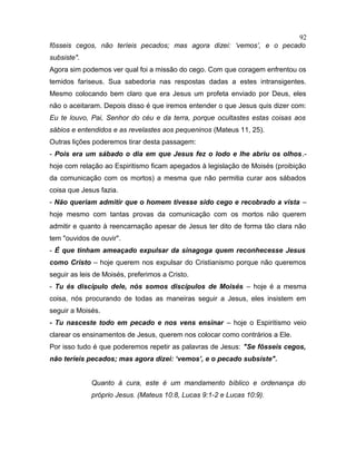 fôsseis cegos, não teríeis pecados; mas agora dizei: ‘vemos’, e o pecado
subsiste".
Agora sim podemos ver qual foi a missão do cego. Com que coragem enfrentou os
temidos fariseus. Sua sabedoria nas respostas dadas a estes intransigentes.
Mesmo colocando bem claro que era Jesus um profeta enviado por Deus, eles
não o aceitaram. Depois disso é que iremos entender o que Jesus quis dizer com:
Eu te louvo, Pai, Senhor do céu e da terra, porque ocultastes estas coisas aos
sábios e entendidos e as revelastes aos pequeninos (Mateus 11, 25).
Outras lições poderemos tirar desta passagem:
- Pois era um sábado o dia em que Jesus fez o lodo e lhe abriu os olhos.-
hoje com relação ao Espiritismo ficam apegados à legislação de Moisés (proibição
da comunicação com os mortos) a mesma que não permitia curar aos sábados
coisa que Jesus fazia.
- Não queriam admitir que o homem tivesse sido cego e recobrado a vista –
hoje mesmo com tantas provas da comunicação com os mortos não querem
admitir e quanto à reencarnação apesar de Jesus ter dito de forma tão clara não
tem "ouvidos de ouvir".
- É que tinham ameaçado expulsar da sinagoga quem reconhecesse Jesus
como Cristo – hoje querem nos expulsar do Cristianismo porque não queremos
seguir as leis de Moisés, preferimos a Cristo.
- Tu és discípulo dele, nós somos discípulos de Moisés – hoje é a mesma
coisa, nós procurando de todas as maneiras seguir a Jesus, eles insistem em
seguir a Moisés.
- Tu nasceste todo em pecado e nos vens ensinar – hoje o Espiritismo veio
clarear os ensinamentos de Jesus, querem nos colocar como contrários a Ele.
Por isso tudo é que poderemos repetir as palavras de Jesus: "Se fôsseis cegos,
não teríeis pecados; mas agora dizei: ‘vemos’, e o pecado subsiste".
Quanto à cura, este é um mandamento bíblico e ordenança do
próprio Jesus. (Mateus 10:8, Lucas 9:1-2 e Lucas 10:9).
92
 