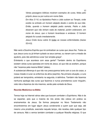 Várias passagens bíblicas mostram exemplos de curas, feitas pelo
próprio Jesus ou por outros em nome Dele.
Em Atos 3:1-8, os Apóstolos Pedro e João subiam ao Templo, onde
existia na entrada um homem aleijado desde o ventre de sua mãe.
Então, quando o homem aleijado pediu esmola, Pedro e João
disseram que não tinham nada de material, porém ordenaram, em
nome de Jesus, que o homem levantasse e andasse. O homem
aleijado foi curado imediatamente.
Jesus Cristo levou sobre Si todas as nossas enfermidades (Isaías
53:4-5).
Não será a Doutrina Espírita que irá contradizer as curas que Jesus fez. Todos os
que Jesus curou ou já tinham quitado os seus carmas, ou vieram com a missão de
ajudá-lo, pois não admitimos curas "por simples graça".
Entretanto o que acontece com essa gente? Também dentro do Espiritismo
existem várias curas operadas em nome de Jesus, só que não as aceitam, porque
não "rezamos pela mesma Bíblia" (deles).
A substancial diferença é que não nos preocupamos tanto com a cura do corpo, a
nossa missão é curar os enfermos da alma (espírito). Na primeira situação, a cura
poderá ser temporária, entretanto na segunda, é definitiva. Também não fazemos
nenhuma apologia das curas que fazemos e nunca prometemos curar ninguém,
visto não a fazemos de nós mesmos, senão pela vontade de Deus.
Reunião Mediúnica na Bíblia
Temos hoje na Internet vários sites que buscam combater o Espiritismo. Não é de
se espantar, pois que a maioria de nós ainda não coloca em pratica os
ensinamentos de Jesus. Se formos pesquisar no Novo Testamento não
encontraremos em lugar algum Jesus condenando a quem quer que seja, até
mesmo uma prostituta, execrada naquele tempo, não recebeu dele qualquer tipo
de censura. Não o vemos também combater a qualquer filosofia religiosa. O que
93
 
