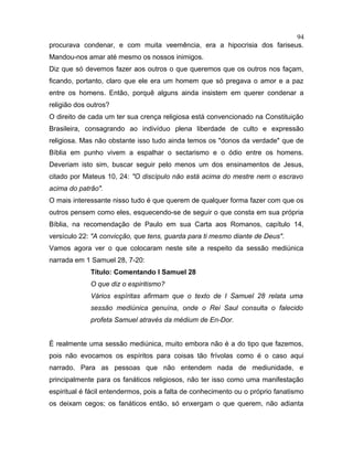 procurava condenar, e com muita veemência, era a hipocrisia dos fariseus.
Mandou-nos amar até mesmo os nossos inimigos.
Diz que só devemos fazer aos outros o que queremos que os outros nos façam,
ficando, portanto, claro que ele era um homem que só pregava o amor e a paz
entre os homens. Então, porquê alguns ainda insistem em querer condenar a
religião dos outros?
O direito de cada um ter sua crença religiosa está convencionado na Constituição
Brasileira, consagrando ao indivíduo plena liberdade de culto e expressão
religiosa. Mas não obstante isso tudo ainda temos os "donos da verdade" que de
Bíblia em punho vivem a espalhar o sectarismo e o ódio entre os homens.
Deveriam isto sim, buscar seguir pelo menos um dos ensinamentos de Jesus,
citado por Mateus 10, 24: "O discípulo não está acima do mestre nem o escravo
acima do patrão".
O mais interessante nisso tudo é que querem de qualquer forma fazer com que os
outros pensem como eles, esquecendo-se de seguir o que consta em sua própria
Bíblia, na recomendação de Paulo em sua Carta aos Romanos, capítulo 14,
versículo 22: "A convicção, que tens, guarda para ti mesmo diante de Deus".
Vamos agora ver o que colocaram neste site a respeito da sessão mediúnica
narrada em 1 Samuel 28, 7-20:
Título: Comentando I Samuel 28
O que diz o espiritismo?
Vários espíritas afirmam que o texto de I Samuel 28 relata uma
sessão mediúnica genuína, onde o Rei Saul consulta o falecido
profeta Samuel através da médium de En-Dor.
É realmente uma sessão mediúnica, muito embora não é a do tipo que fazemos,
pois não evocamos os espíritos para coisas tão frívolas como é o caso aqui
narrado. Para as pessoas que não entendem nada de mediunidade, e
principalmente para os fanáticos religiosos, não ter isso como uma manifestação
espiritual é fácil entendermos, pois a falta de conhecimento ou o próprio fanatismo
os deixam cegos; os fanáticos então, só enxergam o que querem, não adianta
94
 