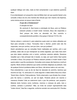 qualquer diálogo com eles, nada os fará compreender o que estamos querendo
dizer.
E se entendessem um pouquinho mais da Bíblia iriam ver que quando faziam uma
consulta a Deus era de uma maneira tão ridícula que nem mesmo nós fazemos,
como iremos provar um pouco mais à frente.
O que diz o Cristianismo?
A situação de Saul:
No versículo 6, Saul busca a orientação de Deus, pois os Filisteus
estavam prestes a invadir Israel. Contudo, Deus não respondeu a
Saul porque ele tinha se desviado do Seu caminho e
conseqüentemente perdido a Sua graça (I Samuel 15:19 e 23).
Vamos colocar o versículo 6, para sabermos quais eram os meios utilizados por
Saul para consultar a Deus: "Consultou Saul o Senhor, porém este não lhe
respondeu, nem por sonhos, nem por Urim, nem por profetas".
Assim percebemos que as consultas foram realizadas por sonhos, urim e por
profetas, estes são os que manejavam as sortes sagradas, que nada mais eram
que dois dados coloridos urim e tumim, conforme veremos adiante. Devemos
ressaltar que o fato principal não é tocado, ou seja, por qual motivo Saul queria
consultar a Deus. Era porque os Filisteus estavam prestes a invadir Israel e Saul
queria saber o que lhe aconteceria. Consultas como essas não fazemos a nenhum
espírito. Muito embora saibamos que outras correntes religiosas as praticam, mas
de qualquer forma é problema deles com Deus, não temos nada a ver com isso.
Para entendermos o que se diz de Saul ter desviado do caminho, teremos que
recorrer ao Cap. 15, versículos 2-3, onde segundo o relato bíblico Deus diz a Saul:
"Assim fala o Senhor Todo-poderoso: Tenho observado o que Amalec fez a Israel,
pois lhe barrou o caminho, ao sair do Egito. Portanto põe-te em marcha e
massacra Amalec! Vota ao extermínio tudo o que lhe pertence, sem poupá-lo.
Matarás tanto homens como mulheres, meninos e crianças de peito, bois e
ovelhas, camelos e jumentos". Mas, ao invés de cumprir rigorosamente esta
"ordem divina", Saul fez o seguinte, conforme narrado nos versículos 8-9: Prendeu
95
 