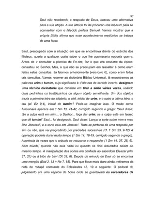 Saul não recebendo a resposta de Deus, buscou uma alternativa
para a sua aflição. A sua atitude foi de procurar uma médium para se
aconselhar com o falecido profeta Samuel. Vamos mostrar que a
própria Bíblia afirma que esse acontecimento mediúnico se tratava
de uma farsa.
Saul, preocupado com a situação em que se encontrava diante do exército dos
filisteus, queria a qualquer custo saber o que lhe aconteceria naquela guerra.
Antes de ir consultar a pitonisa de En-dor, fez o que era costume da época:
consultou ao Senhor. Mas, o que não se preocupam em ressaltar é como eram
feitas estas consultas. Já falamos anteriormente (versículo 6), como eram feitas
tais consultas. Vamos recorrer ao dicionário Bíblico Universal, lá encontramos as
palavras urim e tumim, cujo significado é: Palavras de sentido incerto: designam
uma técnica divinatória que consiste em tirar a sorte várias vezes, usando
duas pedrinhas ou bastõezinhos ou algum objeto semelhante. Um dos objetos
trazia a primeira letra do alfabeto, o alef, inicial de urim, e o outro a última letra, o
tau (cf. Ez 9,4), inicial de tumim? Pode-se imaginar isso. O modo como
funcionava aparece em 1 Sm 13, 41-42, corrigido segundo o grego: "Saul disse:
‘Se a culpa está em mim... o Senhor... faça dar urim; se a culpa está em Israel,
que dê tumim!’ Saul... foi designado. Saul disse: ‘Lançai a sorte sobre mim e meu
filho Jônatas!’, e a sorte caiu em Jônatas". Trata-se portanto de uma resposta por
sim ou não, que vai progredindo por precisões sucessivas (cf. 1 Sm 23, 9-12) A
operação poderia durar muito tempo (1 Sm 14, 18-19, corrigido segundo o grego).
Acontecia às vezes que o oráculo se recusava a responder (1 Sm 14, 37, 28, 6).
Sem dúvida, quando não saía nada ou quando os dois resultados saíam ao
mesmo tempo. A manipulação das sortes era confiada ao sacerdote Eleazar (Nm
27, 21) ou à tribo de Levi (Dt 33, 8). Depois do reinado de Davi só se encontra
uma menção (Esd 2, 63 = Ne 7, 65). Para que fique mais claro ainda, retiramos da
nota de rodapé constante do Eclesiastes 45, 10 o seguinte: O peitoral do
julgamento era uma espécie de bolsa onde se guardavam os reveladores da
97
 