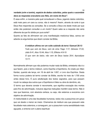 verdade (urim e tumim), espécie de dados coloridos, pelos quais o sacerdote
dava as respostas oraculares aos fiéis, em nome de Deus".
É essa enfim, a maneira pela qual consultavam a Deus, jogando dados coloridos,
está mais para um cara ou coroa, não é mesmo? Assim, através da sorte é que
Deus lhes respondia as consultas. Se a consulta a Deus era deste modo por que
então não poderiam consultar a um morto? Quem sabe se a resposta não seria
diferente da que foi obtida por pura sorte?
Quanto ao fato de afirmarem ser uma manifestação mediúnica falsa, vamos ver
adiante os argumentos que dizem constar da Bíblia.
A médium afirma ver um vulto subindo da terra I Samuel 28:13
Tudo que vem de Deus, vem de cima Tiago 1:17, Gênesis 17:22,
João 6:41, Atos 10:44, Atos 1:15, Efésios 4:9-10.
O que vem de baixo, não vem de Deus Isaías 29:4, Apocalipse
13:11.
Normalmente afirmam que não podemos mudar nada da Bíblia, entretanto não é o
que fazem, pois o termo médium, como Espírita e Espiritismo, foi criado por Allan
Kardec, quando ele lança, em 18 de abril de 1.857, o Livro dos Espíritos. Desta
forma nunca poderia tal termo constar da Bíblia, escrita há mais de 1.700 anos
antes desse livro. É pura adulteração dos textos sagrados, para que possam
incutir na cabeça dos outros que o Espiritismo é falso ou obra do demônio, etc.
O termo que deveria constar é necromante, que significa evocação dos mortos
para fins de adivinhação, inclusive algumas traduções mantêm esse termo. Não é
isso que fazemos, com absoluta certeza, ou seja, não estamos a evocá-los com
objetivo de adivinhação.
A mediunidade é uma das faculdades humanas, todos nós a possuímos em graus
que vai desde o menor ao maior. Chamamos de médium aos que possuem esta
faculdade mais ostensiva, e conseguem, por a possuírem numa sensibilidade mais
aguçada, a sintonia com o plano espiritual.
98
 
