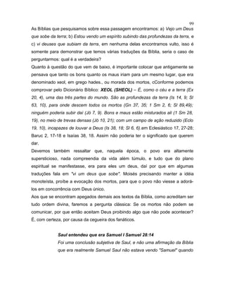 As Bíblias que pesquisamos sobre essa passagem encontramos: a) Vejo um Deus
que sobe da terra; b) Estou vendo um espírito subindo das profundezas da terra, e
c) vi deuses que subiam da terra, em nenhuma delas encontramos vulto, isso é
somente para demonstrar que temos várias traduções da Bíblia, seria o caso de
perguntarmos: qual é a verdadeira?
Quanto à questão do que vem de baixo, é importante colocar que antigamente se
pensava que tanto os bons quanto os maus iriam para um mesmo lugar, que era
denominado xeol, em grego hades., ou morada dos mortos, cConforme podemos
comprovar pelo Dicionário Bíblico: XEOL (SHEOL) – É, como o céu e a terra (Ex
20, 4), uma das três partes do mundo. São as profundezas da terra (Is 14, 9; Sl
63, 10), para onde descem todos os mortos (Gn 37, 35; 1 Sm 2, 6; Sl 89,49);
ninguém poderia subir daí (Jó 7, 9). Bons e maus estão misturados ali (1 Sm 28,
19), no meio de trevas densas (Jó 10, 21); com um campo de ação reduzido (Eclo
19, 10), incapazes de louvar a Deus (Is 38, 18; Sl 6, 6).em Eclesiástico 17, 27-28;
Baruc 2, 17-18 e Isaías 38, 18. Assim não poderia ter o significado que querem
dar.
Devemos também ressaltar que, naquela época, o povo era altamente
supersticioso, nada compreendia da vida além túmulo, e tudo que do plano
espiritual se manifestasse, era para eles um deus, daí por que em algumas
traduções fala em "vi um deus que sobe". Moisés precisando manter a idéia
monoteísta, proíbe a evocação dos mortos, para que o povo não viesse a adorá-
los em concorrência com Deus único.
Aos que se encontram apegados demais aos textos da Bíblia, como acreditam ser
tudo ordem divina, faremos a pergunta clássica: Se os mortos não podem se
comunicar, por que então aceitam Deus proibindo algo que não pode acontecer?
É, com certeza, por causa da cegueira dos fanáticos.
Saul entendeu que era Samuel I Samuel 28:14
Foi uma conclusão subjetiva de Saul, e não uma afirmação da Bíblia
que era realmente Samuel Saul não estava vendo "Samuel" quando
99
 