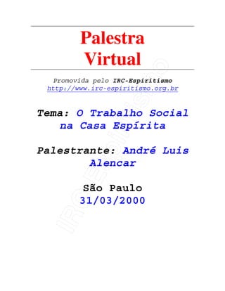 IRC-Espiritismo
Palestra
Virtual
Promovida pelo IRC-Espiritismo
http://www.irc-espiritismo.org.br
Tema: O Trabalho Social
na Casa Espírita
Palestrante: André Luis
Alencar
São Paulo
31/03/2000
 