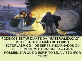 10
PODEMOS ESTAR DIANTE DA “MATERIALIZAÇÃO”,
ISTO É, A UTILIZAÇÃO DE FLUIDO
ECTOPLÁSMICO – DE SERES ENCARNADOS OU
DE ELEMENTOS DA NATUREZA – PARA
POSSIBILITAR QUE O ESPÍRITO SEJA VISTO (POR
TODOS).
 