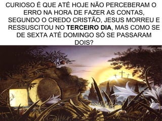 13
CURIOSO É QUE ATÉ HOJE NÃO PERCEBERAM O
ERRO NA HORA DE FAZER AS CONTAS,
SEGUNDO O CREDO CRISTÃO, JESUS MORREU E
RESSUSCITOU NO TERCEIRO DIA, MAS COMO SE
DE SEXTA ATÉ DOMINGO SÓ SE PASSARAM
DOIS?
 