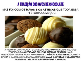 17
MAS FOI COM OS MAIAS E OS ASTECAS QUE TODA ESSA
HISTÓRIA COMEÇOU.
A HISTÓRIA DO CHOCOLATE COMEÇOU NO ANO 600 A.C., NAS REGIÕES
TROPICAIS DA AMÉRICA DO SUL E NA AMÉRICA CENTRAL, MAIS
PRECISAMENTE ONDE FICAM ATUALMENTE O MÉXICO E A GUATEMALA. NESTA
ÉPOCA O CACAU JÁ ERA CULTIVADO PELOS MAIAS E ASTECAS E USADO PARA
ELABORAR UMA BEBIDA FERMENTADA E AMARGA.
 