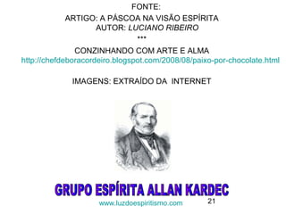 21
FONTE:
ARTIGO: A PÁSCOA NA VISÃO ESPÍRITA
AUTOR: LUCIANO RIBEIRO
***
CONZINHANDO COM ARTE E ALMA
http://chefdeboracordeiro.blogspot.com/2008/08/paixo-por-chocolate.html
IMAGENS: EXTRAÍDO DA INTERNET
www.luzdoespiritismo.com
 