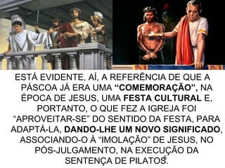 5
ESTÁ EVIDENTE, AÍ, A REFERÊNCIA DE QUE A
PÁSCOA JÁ ERA UMA “COMEMORAÇÃO”, NA
ÉPOCA DE JESUS, UMA FESTA CULTURAL E,
PORTANTO, O QUE FEZ A IGREJA FOI
“APROVEITAR-SE” DO SENTIDO DA FESTA, PARA
ADAPTÁ-LA, DANDO-LHE UM NOVO SIGNIFICADO,
ASSOCIANDO-O À “IMOLAÇÃO” DE JESUS, NO
PÓS-JULGAMENTO, NA EXECUÇÃO DA
SENTENÇA DE PILATOS.
 