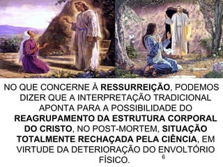 6
NO QUE CONCERNE À RESSURREIÇÃO, PODEMOS
DIZER QUE A INTERPRETAÇÃO TRADICIONAL
APONTA PARA A POSSIBILIDADE DO
REAGRUPAMENTO DA ESTRUTURA CORPORAL
DO CRISTO, NO POST-MORTEM, SITUAÇÃO
TOTALMENTE RECHAÇADA PELA CIÊNCIA, EM
VIRTUDE DA DETERIORAÇÃO DO ENVOLTÓRIO
FÍSICO.
 