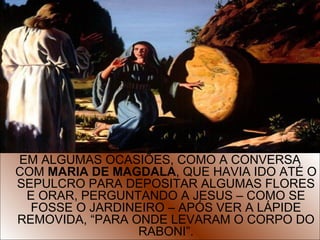 9
EM ALGUMAS OCASIÕES, COMO A CONVERSA
COM MARIA DE MAGDALA, QUE HAVIA IDO ATÉ O
SEPULCRO PARA DEPOSITAR ALGUMAS FLORES
E ORAR, PERGUNTANDO A JESUS – COMO SE
FOSSE O JARDINEIRO – APÓS VER A LÁPIDE
REMOVIDA, “PARA ONDE LEVARAM O CORPO DO
RABONI”.
 