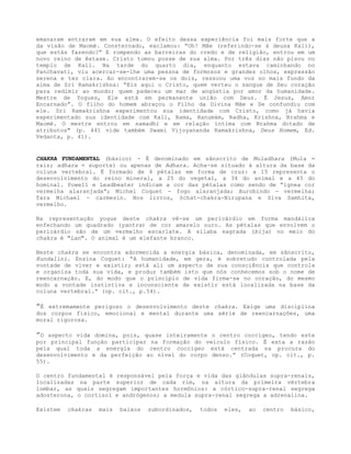 emanaram entraram em sua alma. O efeito dessa experiência foi mais forte que a
da visão de Maomé. Consternado, exclamou: “Oh! Mãe (referindo-se à deusa Kali),
que estás fazendo?” E rompendo as barreiras do credo e de religião, entrou em um
novo reino de êxtase. Cristo tomou posse de sua alma. Por três dias não pisou no
templo de Kali. Na tarde do quarto dia, enquanto estava caminhando no
Panchavati, viu acercar-se-lhe uma pessoa de formosos e grandes olhos, expressão
serena e tez clara. Ao encontrarem-se os dois, ressoou uma voz no mais fundo da
alma de Sri Ramakrishna: “Eis aqui o Cristo, quem verteu o sangue de Seu coração
para redimir ao mundo; quem padeceu um mar de angústia por amor da humanidade.
Mestre de Yogues, Ele está em permanente união com Deus. É Jesus, Amor
Encarnado”. O filho do homem abraçou o Filho da Divina Mãe e Se confundiu com
ele. Sri Ramakrishna experimentou sua identidade com Cristo, como já havia
experimentado sua identidade com Kali, Rama, Hanumám, Radha, Krishna, Brahma e
Maomé. O mestre entrou em samadhi e em relação íntima com Brahma dotado de
atributos" (p. 441 vide também Swami Vijoyananda Ramakrishna, Deus Homem, Ed.
Vedanta, p. 41).
CHAKRA FUNDAMENTAL (básico) - É denominado em sânscrito de Muladhara (Mula =
raiz; adhara = suporte) ou apenas de Adhara. Acha-se situado à altura da base da
coluna vertebral. É formado de 4 pétalas em forma de cruz: a 15 representa o
desenvolvimento do reino mineral, a 25 do vegetal, a 34 do animal e a 45 do
hominal. Powell e Leadbeater indicam a cor das pétalas como sendo de “ígnea cor
vermelha alaranjada”; Michel Coquet - fogo alaranjada; Aurobindo - vermelha;
Tara Michael - carmesin. Nos livros, Schat-chakra-Nirupana e Síva Samhita,
vermelho.
Na representação yogue deste chakra vê-se um pericárdio em forma mandálica
enfechando um quadrado (yantra) de cor amarelo ouro. As pétalas que envolvem o
pericárdio são de um vermelho escarlate. A sílaba sagrada (bija) no meio do
chakra é "Lan". O animal é um elefante branco.
Neste chakra se encontra adormecida a energia básica, denominada, em sânscrito,
Kundalini. Ensina Coquet: “A humanidade, em gera, é sobretudo controlada pela
vontade de viver e existir; está ali um aspecto de sua consciência que controla
e organiza toda sua vida, e produz também isto que nós conhecemos sob o nome de
reencarnação. E, do modo que o princípio de vida firma-se no coração, do mesmo
modo a vontade instintiva e inconsciente de existir está localizada na base da
coluna vertebral.” (op. cit., p.54).
”É extremamente perigoso o desenvolvimento deste chakra. Exige uma disciplina
dos corpos físico, emocional e mental durante uma série de reencarnações, uma
moral rigorosa.
”O aspecto vida domina, pois, quase inteiramente o centro coccígeo, tendo este
por principal função participar na formação do veículo físico. É esta a razão
pela qual toda a energia do centro coccígeo está centrada na procura do
desenvolvimento e da perfeição ao nível do corpo denso.” (Coquet, op. cit., p.
55).
O centro fundamental é responsável pela força e vida das glândulas supra-renais,
localizadas na parte superior de cada rim, na altura da primeira vértebra
lombar, as quais segregam importantes hormônios: a córtico-supra-renal segrega
adosterona, o cortisol e andrógenos; a medula supra-renal segrega a adrenalina.
Existem chakras mais baixos subordinados, todos eles, ao centro básico,
 