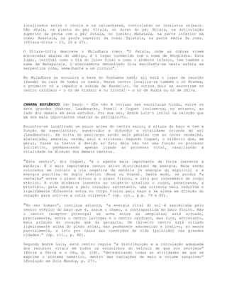 localizados entre o cóccix e os calcanhares, controlando os instintos animais.
São Atala, na planta do pé; Vitala, no dorso do pé; Nitala, na articulação
superior da perna com o pé; Sutala, no joelho; Mahatala, na parte inferior da
coxa; Rasatala, na parte superior da coxa; Talatala, na parte média da coxa.
(Uttara-Gitta - II, 26 e 27).
O Uttara-Gitta descreve o Muladhara como: "O Patala, onde as cobras vivem
enroscadas abaixo do umbigo, é o lugar conhecido com o nome de Bhogindra. Este
lugar, terrível como o dia do juízo final e como o ardente inferno, tem também o
nome de Mahapatala. O eternamente denominado Giva manifesta-se nesta esfera em
serpentina roda, semelhante a um círculo".
No Muladhara se encontra a base do Sushumna nádi; ali está o lugar de reunião
(kanda) da raiz de todos os nádis. Nesse centro localiza-se também o nó Brahma,
o primeiro nó a impedir a subida de Kundalini. Os outros dois se encontram no
centro cardíaco - o nó de Vishnu; e no frontal - o nó de Rudra ou nó de Shiva.
CHAKRA ESPLÊNICO (do baço) - Ele não é incluso nas escrituras hindu, entre os
sete grandes chakras. Leadbeater, Powell e Coquet incluem-no, no entanto, ao
lado dos demais em seus estudos. Por sua vez, André Luiz o inclui na relação que
dá dos mais importantes chakras do perispírito.
Encontra-se localizado um pouco acima do centro sacro, à altura do baço e tem a
função de especializar, subdividir e difundir a vitalidade oriunda do sol
(Leadbeater). Em volta do pericarpo estão seis pétalas com as cores vermelha,
alaranjada, amarela, verde, azul e violácea. Segundo Coquet, o silêncio que, em
geral, fazem os textos é devido ao fato dele não ter uma função no processo
iniciático, permanecendo apenas ligado ao processo vital, canalizando a
vitalidade na direção dos demais centros.
”Este centro”, diz Coquet, “é o agente mais importante da força inerente à
matéria. É o mais importante centro ativo distribuidor de energia. Nele estão
colocados em contato a via negativa da matéria (a energia do espírito) e a
energia positiva do duplo etérico (Nous ou Prana). Deste modo, se produz "a
centelha" entre o plano divino e o plano físico, e isto por intermédio do corpo
etérico. A vida dinâmica inerente ao oxigênio vitaliza o corpo, penetrando, a
princípio, pela cabeça e pelo coração; entretanto, uma corrente mais reduzida e
ligeiramente diferente entra no corpo físico pelo baço e se eleva em direção do
coração para unir-se a outra corrente.” (op. cit., p.p. 79 e 80).
“No ser humano”, continua adiante, “a energia vital do sol é assimilada pelo
centro etérico do baço que é, assim o chamo, a contrapartida do baço físico. Mas
o centro receptor principal se acha entre as omoplatas; está situado,
precisamente, entre o centro laríngeo e o centro cardíaco, mas fica, entretanto,
mais próximo do coração que da garganta. Um terceiro centro está situado
ligeiramente acima do plexo solar, mas permanece adormecido e inativo, ao menos
parcialmente, e isto por causa das condições de vida (poluição) nas grandes
cidades.” (op. cit., p. 80).
Segundo André Luiz, este centro regula “a distribuição e a circulação adequada
dos recursos vitais em todos os escaninhos do veículo de que nos servimos”
(Entre a Terra e o Céu, p. 128), “determinando todas as atividades em que se
exprime o sistema hemático, dentro das variações de meio e volume sanguíneo”
(Evolução em Dois Mundos, p. 27).
 