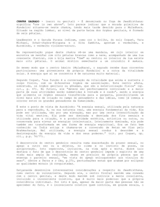 CHAKRA SAGRADO - (sacro ou genital) - É denominado no Yoga de Swadhisthana:
significa "one is own above". Isto parece indicar que a morada primitiva de
Kundalini situava-se neste chakra, tendo mais tarde descido para o Muladhara.
Situado na região lombar, ao nível da parte baixa dos órgãos genitais, é formado
de seis pétalas.
Leadbeater e o Garuda Purana indicam, como cor o brilho, do sol; Coquet, Tara
Michael, Schat-chakra-Nirupana e o Siva Samhita, apontam o vermelhão, e
Aurobindo, o vermelho violáceo-escuro.
Na representação yogue deste chakra vê-se uma mandala, em cujo interior se
encontra um nenúfar com oito pétalas brancas como a neve, acompanhado de uma lua
crescente (Yantra), com o bija mantra "Vam" ao centro; no interior da lua existe
mais oito pétalas. O animal místico semelhante a um crocodilo é makara.
Do mesmo modo que o centro básico (Muladhara), o sagrado recebe duas correntes
particulares: uma proveniente da própria Kundalini e a outra da vitalidade
solar. A energia que aí se concentra é de natureza muito material.
Segundo Coquet, “sua função é a conversação da vitalidade que anima e sustenta o
corpo físico, com os diferentes órgãos de assimilação. Este centro afeta,
sobretudo, os órgãos genitais ou gônadas, que são a exteriorização física” (op.
cit., p. 67). No futuro, ele “deverá ser perfeitamente controlado e a maior
parte de suas atividades serão submetidas à vontade e à razão”, sendo a energia
que alimenta os órgãos sexuais transferida para a garganta, possibilitando um
nível mais alto de criação no campo do pensamento e das idéias, como já começa a
ocorrer entre os grandes pensadores da humanidade.
É este o ponto de vista de Aurobindo: “A energia sexual, utilizada pela natureza
para a reprodução, é, na sua natureza real, uma energia fundamental da vida. Ela
pode ser utilizada, não por uma elevação, mas por uma certa intensificação da
vida vital emotiva. Ela pode ser dominada e desviada dos fins sexuais e
utilizada para a criação, e a produtividade estética, artística ou outra, ou
conservada para elevar as energias intelectuais. Inteiramente dominada, ela pode
também ser transformada em uma forma de energia espiritual. Era um fato bem
conhecido na Índia antiga e chamava-se a conversão de Retas em Ojas pelo
Brahmacharya. Mal utilizada, a energia sexual conduz à desordem e à
desintegração da energia da vida e dos seus poderes.” (cit. por Coquet, op.
cit., p.p. 76/77).
O descontrole do centro genésico resulta numa exacerbação do prazer sexual, no
apego a outro ser ou a objetos, no ciúme e no instinto de posse, na
autoproteção. Isto repercute, inclusive, na vida após a morte. André Luiz
destaca o fato de que o descontrole do centro genésico impede o espírito de uma
visão mais ampla da realidade, mesmo em prejuízo da própria pessoa que só
enxerga o parceiro sexual, “em vista do apego enlouquecedor aos vínculos do
sexo”. (Entre a Terra e o Céu, p.27), perturbações estas que acabam por eclipsar
as qualidades morais já conquistadas.
Satyananda desenvolve interessantes considerações a respeito do Swadhisthana,
como centro do inconsciente. Segundo ele, o centro frontal mantém uma conexão
com o centro genital, e deste modo mantém sob controle a mente consciente,
incluindo o inconsciente coletivo, que é muito mais poderoso que a própria
consciência individual. Por isto é que, apesar da maior parte das pessoas não se
aperceber do fato, é o inconsciente coletivo quem controla, em grande escala, o
 