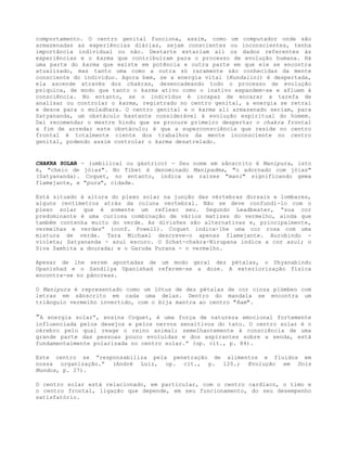 comportamento. O centro genital funciona, assim, como um computador onde são
armazenadas as experiências diárias, sejam conscientes ou inconscientes, tenha
importância individual ou não. Destarte estariam ali os dados referentes às
experiências e o karma que contribuíram para o processo de evolução humana. Há
uma parte do karma que existe em potência e outra parte em que ele se encontra
atualizado, mas tanto uma como a outra só raramente são conhecidas da mente
consciente do indivíduo. Agora bem, se a energia vital (Kundalini) é despertada,
ela ascende através dos chakras, desencadeando todo o processo de evolução
psíquica, de modo que tanto o karma ativo como o inativo expandem-se e afluem à
consciência. No entanto, se o indivíduo é incapaz de encarar a tarefa de
analisar ou controlar o karma, registrado no centro genital, a energia se retrai
e desce para o muladhara. O centro genital e o karma ali armazenado seriam, para
Satyananda, um obstáculo bastante considerável à evolução espiritual do homem.
Daí recomendar o mestre hindu que se procure primeiro despertar o chakra frontal
a fim de arredar este obstáculo; é que a superconsciência que reside no centro
frontal é totalmente ciente dos trabalhos da mente inconsciente no centro
genital, podendo assim controlar o karma desatrelado.
CHAKRA SOLAR - (umbilical ou gástrico) - Seu nome em sânscrito é Manipura, isto
é, "cheio de jóias". No Tibet é denominado Manipadma, "o adornado com jóias"
(Satyananda). Coquet, no entanto, indica as raízes "mani" significando gema
flamejante, e "pura", cidade.
Está situado à altura do plexo solar na junção das vértebras dorsais e lombares,
alguns centímetros atrás da coluna vertebral. Não se deve confundi-lo com o
plexo solar que é somente um reflexo seu. Segundo Leadbeater, “sua cor
predominante é uma curiosa combinação de vários matizes do vermelho, ainda que
também contenha muito do verde. As divisões são alternativas e, principalmente,
vermelhas e verdes” (conf. Powell). Coquet indica-lhe uma cor rosa com uma
mistura de verde. Tara Michael descreve-o apenas flamejante. Aurobindo -
violeta; Satyananda - azul escuro. O Schat-chakra-Nirupana indica a cor azul; o
Siva Samhita a dourada; e o Garuda Purana - o vermelho.
Apesar de lhe serem apontadas de um modo geral dez pétalas, o Dhyanabindu
Upanishad e o Sandilya Upanishad referem-se a doze. A exteriorização física
encontra-se no pâncreas.
O Manipura é representado como um lótus de dez pétalas de cor cinza plúmbeo com
letras em sânscrito em cada uma delas. Dentro do mandala se encontra um
triângulo vermelho invertido, com o bija mantra ao centro "Ram".
”A energia solar”, ensina Coquet, é uma força de natureza emocional fortemente
influenciada pelos desejos e pelos nervos sensitivos do tato. O centro solar é o
cérebro pelo qual reage o reino animal; semelhantemente à consciência de uma
grande parte das pessoas pouco evoluídas e dos aspirantes sobre a senda, está
fundamentalmente polarizada no centro solar.” (op. cit., p. 84).
Este centro se “responsabiliza pela penetração de alimentos e fluidos em
nossa organização.” (André Luiz, op. cit., p. 120.; Evolução em Dois
Mundos, p. 27).
O centro solar está relacionado, em particular, com o centro cardíaco, o timo e
o centro frontal, ligação que depende, em seu funcionamento, do seu desempenho
satisfatório.
 