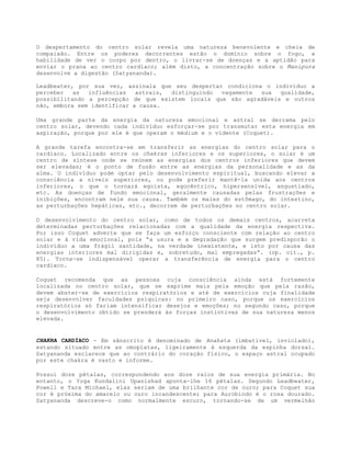 O despertamento do centro solar revela uma natureza benevolente e cheia de
compaixão. Entre os poderes decorrentes estão o domínio sobre o fogo, a
habilidade de ver o corpo por dentro, o livrar-se de doenças e a aptidão para
enviar o prana ao centro cardíaco; além disto, a concentração sobre o Manipura
desenvolve a digestão (Satyananda).
Leadbeater, por sua vez, assinala que seu despertar condiciona o indivíduo a
perceber as influências astrais, distinguindo vagamente sua qualidade,
possibilitando a percepção de que existem locais que são agradáveis e outros
não, embora sem identificar a causa.
Uma grande parte da energia da natureza emocional e astral se derrama pelo
centro solar, devendo cada indivíduo esforçar-se por transmutar esta energia em
aspiração, porque por ele é que operam o médium e o vidente (Coquet).
A grande tarefa encontra-se em transferir as energias do centro solar para o
cardíaco. Localizado entre os chakras inferiores e os superiores, o solar é um
centro de síntese onde se reúnem as energias dos centros inferiores que devem
ser elevadas; é o ponto de fusão entre as energias da personalidade e as da
alma. O indivíduo pode optar pelo desenvolvimento espiritual, buscando elevar a
consciência a níveis superiores, ou pode preferir mantê-la unida aos centros
inferiores, o que o tornará egoísta, egocêntrico, hipersensível, angustiado,
etc. As doenças de fundo emocional, geralmente causadas pelas frustrações e
inibições, encontram nele sua causa. Também os males do estômago, do intestino,
as perturbações hepáticas, etc., decorrem de perturbações no centro solar.
O desenvolvimento do centro solar, como de todos os demais centros, acarreta
determinadas perturbações relacionadas com a qualidade da energia respectiva.
Por isso Coquet adverte que se faça um esforço consciente com relação ao centro
solar e à vida emocional, pois “a usura e a degradação que surgem predisporão o
indivíduo a uma frágil santidade, na verdade inexistente, e isto por causa das
energias interiores mal dirigidas e, sobretudo, mal empregadas”. (op. cit., p.
85). Torna-se indispensável operar a transferência de energia para o centro
cardíaco.
Coquet recomenda que as pessoas cuja consciência ainda está fortemente
localizada no centro solar, que se exprime mais pela emoção que pela razão,
devem abster-se de exercícios respiratórios e até de exercícios cuja finalidade
seja desenvolver faculdades psíquicas: no primeiro caso, porque os exercícios
respiratórios só fariam intensificar desejos e emoções; no segundo caso, porque
o desenvolvimento obtido se prenderá às forças instintivas de sua natureza menos
elevada.
CHAKRA CARDÍACO - Em sânscrito é denominado de Anahata (imbatível, inviolado),
estando situado entre as omoplatas, ligeiramente à esquerda da espinha dorsal.
Satyananda esclarece que ao contrário do coração físico, o espaço astral ocupado
por este chakra é vasto e informe.
Possui doze pétalas, correspondendo aos doze raios de sua energia primária. No
entanto, o Yoga Kundalini Upanishad aponta-lhe 16 pétalas. Segundo Leadbeater,
Powell e Tara Michael, elas seriam de uma brilhante cor de ouro; para Coquet sua
cor é próxima do amarelo ou ouro incandescente; para Aurobindo é o rosa dourado.
Satyananda descreve-o como normalmente escuro, tornando-se de um vermelhão
 