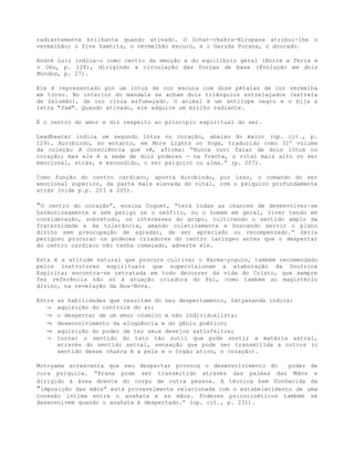 radiantemente brilhante quando ativado. O Schat-chakra-Nirupana atribui-lhe o
vermelhão; o Siva Samhita, o vermelhão escuro, e o Garuda Purana, o dourado.
André Luiz indica-o como centro da emoção e do equilíbrio geral (Entre a Terra e
o Céu, p. 128), dirigindo a circulação das forças de base (Evolução em dois
Mundos, p. 27).
Ele é representado por um lótus de cor escura com doze pétalas de cor vermelha
em torno. No interior do mandala se acham dois triângulos entrelaçados (estrela
de Salomão), de cor cinza esfumaçado. O animal é um antílope negro e o bija a
letra "Yam". Quando ativado, ele adquire um brilho radiante.
É o centro do amor e diz respeito ao princípio espiritual do ser.
Leadbeater indica um segundo lótus no coração, abaixo do maior (op. cit., p.
129). Aurobindo, no entanto, em More Lights on Yoga, traduzido como 32º volume
da coleção A Consciência que vê, afirma: “Nunca ouvi falar de dois lótus no
coração; mas ele é a sede de dois poderes - na frente, o vital mais alto ou ser
emocional, atrás, e escondido, o ser psíquico ou alma.” (p. 207).
Como função do centro cardíaco, aponta Aurobindo, por isso, o comando do ser
emocional superior, da parte mais elevada do vital, com o psíquico profundamente
atrás (vide p.p. 203 a 205).
”O centro do coração”, ensina Coquet, “terá todas as chances de desenvolver-se
harmoniosamente e sem perigo se o neófito, ou o homem em geral, viver tendo em
consideração, sobretudo, os interesses do grupo, cultivando o sentido amplo da
fraternidade e da tolerância, amando coletivamente e buscando servir o plano
divino sem preocupação de agradar, de ser apreciado ou recompensado.” Seria
perigoso procurar os poderes criadores do centro laríngeo antes que o despertar
do centro cardíaco não tenha começado, adverte ele.
Esta é a atitude natural que procura cultivar o Karma-yoguin, também recomendado
pelos instrutores espirituais que supervisionam a elaboração da Doutrina
Espírita; encontra-se retratada em todo decorrer da vida do Cristo, que sempre
fez referência não só à atuação criadora do Pai, como também ao magistério
divino, na revelação da Boa-Nova.
Entre as habilidades que resultam do seu despertamento, Satyananda indica:
¬ aquisição do controle do ar;
¬ o despertar de um amor cósmico e não individualista;
¬ desenvolvimento da eloqüência e do gênio poético;
¬ aquisição do poder de ter seus desejos satisfeitos;
¬ tornar o sentido do tato tão sutil que pode sentir a matéria astral,
através do sentido astral, sensação que pode ser transmitida a outros (o
sentido desse chakra é a pele e o órgão ativo, o coração).
Motoyama acrescenta que seu despertar provoca o desenvolvimento do poder de
cura psíquica. “Prana pode ser transmitido através das palmas das mãos e
dirigido à área doente do corpo de outra pessoa. A técnica bem conhecida da
“imposição das mãos” está provavelmente relacionada com o estabelecimento de uma
conexão íntima entre o anahata e as mãos. Poderes psicocinéticos também se
desenvolvem quando o anahata é despertado.” (op. cit., p. 231).
 