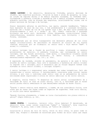 CHAKRA LARÍNGEO - Em sânscrito, denomina-se Vishudda, palavra derivada de
shuddhi, que significa purificar. Situa-se na base e atrás da garganta, na nuca,
na junção da espinha dorsal e da medula espinhal alongada, no Sushumna nádi.
Corresponde à glândula tireóide e estende-se até a medula alongada, envolvendo a
glândula carótida, indo na direção das omoplatas, relacionando-se, ainda, com os
plexos nervosos da faringe e da laringe.
Possui dezesseis pétalas na periferia, nas quais, segundo Leadbeater, “embora
haja bastante do azul em sua cor, o tom predominante é o prateado brilhante,
parecido com o fulgor da luz da lua quando roça o mar. Em seus raios predominam
alternativamente o azul e o verde.” (p. 28). Powell indica-lhe o prateado
brilhante com muito azul. Aurobindo, cinza; Satyananda, cinza-violeta; Schat-
chakra-Nipurana, purpúreo escuro; o Siva Samhita, ouro brilhante; o Garuda
Purana, prateado.
É representado por um lótus transparente com dezesseis pétalas de cor cinza
fumaça (violeta-cinza). No pericárdio se encontra um círculo de cor branca
(Yantra) envolvido por um triângulo; no centro está o bija mantra "Ham". O
animal é o elefante.
O centro laríngeo tem a função de purificar o corpo, eliminando os venenos
provenientes do exterior. A glândula tireóide, que corresponde ao centro
laríngeo, tem uma função antitóxica. Além disto, a consciência criadora reside
neste centro. É, segundo Aurobindo, “a mente física, a consciência
externalizadora expressiva” (op. cit., p. 203).
A expressão da verdade, através do pensamento, da palavra e da ação é feita
através do centro laríngeo. Para isto é necessária a harmonia do centro criador
ou sagrado com o laríngeo, pois é necessário que as forças daquele tenham sido
elevadas ao outro centro criador, o laríngeo (Coquet).
O centro laríngeo é o responsável pela recepção das ondas telepáticas. Dali são
transmitidas a outros centros. O reconhecimento consciente pode ocorrer nestes
últimos, e por isso o indivíduo pode sentir como se os pensamentos de outros
estivessem sendo registrados à altura do centro umbilical ou de outros centros.
A respeito, ensina Powell: “O despertar do centro astral correspondente dá a
faculdade de ouvir os sons do plano astral, isto é, a faculdade que no mundo
astral produz efeito semelhante ao que denominamos audição do mundo físico.
”Quando o centro etérico está desperto, o homem, em sua consciência física, ouve
vozes que às vezes lhe fazem todas as espécies de sugestões. Pode ouvir música,
ou outros sons menos agradáveis.
"Quando funciona plenamente, o homem se torna clariaudiente nos planos etérico e
astral" (Duplo Etérico, p. 63).
CHAKRA FRONTAL - (cerebral, terceiro olho, lótus medular) É denominado, em
sânscrito Ajna, cujas raízes significam “saber” e “obedecer”. Ajna significa
“comandar”. É, pois, como o nome indica, um “centro de comando”.
Localiza-se à altura da raiz do nariz, entre os dois olhos, no ponto onde os
nádis Ida, Pingala e Sushumna se encontram para formar um único canal que segue
 