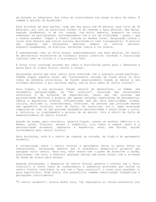 em direção ao Sahasrara. Aos olhos do clarividente ele surge no meio da testa. É
também a opinião de Aurobindo.
Está dividido em duas partes, cada uma das quais com 48 pétalas (num total de 96
pétalas), por isto as escrituras hindus só se referem a duas pétalas. Uma delas,
segundo Leadbeater, é de cor rosada, com muito amarelo, enquanto na outra
sobressai um azul-purpúreo (correspondente com a cor da vitalidade - prana - que
o chakra recebe). Coquet e Powell indicam as mesmas cores. Satyananda indica o
cinza (ele destaca que outros autores descrevem-no como transparente). É preciso
não esquecer que Satyananda descreve sempre os centros astrais,
enquanto Leadbeater, os etéricos. Aurobindo indica a cor branca.
É representado como um lótus branco resplandescente com duas pétalas. No centro
do pericárdico encontra-se um triângulo branco invertido contendo o Itara-Linga
luminoso como um cristal e o bija-mantra “Om”.
A força vital coletada através dos nádis é distribuída parte para o Sahasrara e
parte para os corpos físico, astral e causal.
Satyananda ensina que este centro está conectado com a glândula pineal(epífise).
Também Coquet adverte haver uma “interessante relação de forma entre os dois
lobos da glândula pituitária, de função especialmente ligada ao mental e aos
sistemas nervosos, e por natureza dupla, com os dois lados do centro frontal”.
Para Coquet, a sua principal função estaria em desenvolver, no homem, uma
verdadeira personalidade, um “ser interior”, resultado das encarnações
anteriores e de milhares de experiências. Seres que não possuem uma
personalidade definida e própria são apenas estações repetidoras de pensamentos,
idéias e aparências alheias, influenciados que são pela publicidade, cinema,
leitura, multidão e, acrescentamos, televisão. As pessoas que procuram manter
uma aparência (cultura, arte de falar, de vestir-se, etc.), agem ensaiando
comportar-se como os que possuem verdadeira personalidade e assim surge o culto,
a idolatria, ou simplesmente a procura de um mestre. Isto é efeito da falta de
desenvolvimento do centro frontal.
Quando um homem, pelo contrário, observa Coquet, revela um caráter idêntico a si
mesmo, calmo, flexível, sereno e simpático, cujo humor é sempre igual e a
personalidade atraente, imponente e magnética, está, sem dúvida, agindo
corretamente pelo centro frontal.
Para Aurobindo, este é o centro de comando da vontade, da visão e do pensamento
dinâmico.
A concentração sobre o centro frontal é geralmente feita no ponto entre as
sobrancelhas. Satyananda adverte que é necessário despertá-lo primeiro que
qualquer outro centro. Para ele, este chakra tem o poder de dissolver o karma,
auxiliando, com isto, a diminuir qualquer perigo que possa surgir com a ativação
do karma de níveis mais baixos.
Segundo Satyananda, o despertar do centro frontal permite o contato com o “guru
interior”, a fonte inata do conhecimento e sabedoria profundos que reside no
centro frontal individual ou até com o “guru exterior”, o nosso anjo guardião (o
guia espiritual). Além disto, ele possibilita também comunicações telepáticas e
percepções clarividentes.
”O centro cerebral”, ensina André Luiz, “se representa no córtex encefálico por
 
