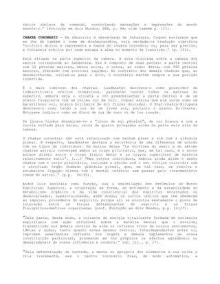 vários núcleos de comando, controlando sensações e impressões do mundo
sensório.” (Evolução em dois Mundos, FEB, p. 99; vide também p. 125).
CHAKRA CORONÁRIO - Em sânscrito é denominado de Sahasrara. Coquet esclarece que
se lhe dá também o nome de Brahmarandhra, cuja verdadeira tradução significa
“orifício divino e representa a haste do chakra coronário ou, para ser preciso,
a fontanela etérica por onde escapa a alma no momento da transição.” (p. 131).
Está situado na parte superior da cabeça. A aura colocada sobre a cabeça dos
santos corresponde ao Sahasrara. Ele é composto de duas partes: a parte central
com 12 pétalas maiores, menos ativa, e outra, ao redor desta, com 960 pétalas
menores, vibrando com incrível rapidez. Ao contrário dos demais chakras que, ao
desabrocharem, voltam-se para o alto, o coronário mantém sempre a sua posição
invertida.
É o mais luminoso dos chakras. Leadbeater descreve-o como possuidor de
indescritíveis efeitos cromáticos, parecendo conter todos os matizes do
espectro, embora seja o violeta a cor predominante; a parte central é de um
branco fulgurante com um núcleo cor de ouro. Coquet ensina que ele surge como um
maravilhoso sol, branco brilhante de mil flores douradas. O Shat-chakra-Nirupana
descreve-o como tendo a cor de um jovem sol, portanto o branco brilhante.
Motoyama indica-o como um disco de cor de ouro ou de luz rosada.
Os livros hindus denominam-no o “lótus de mil pétalas”, de cor branca e com a
corola voltada para baixo, cerca de quatro polegadas acima da parte mais alta da
cabeça.
O chakra coronário não está relacionado com nenhum plexo e sim com a glândula
pineal. A respeito, Leadbeater destaca a existência de uma diferença de acordo
com os tipos de indivíduos. Em muitos deles “os vórtices do sexto e do sétimo
chakras astrais convergem ambos ao corpo pituitário, que, em tal caso, é o único
enlace direto entre o corpo físico denso e os corpos superiores de matéria
relativamente sutil”. (...) “Mas outros indivíduos, embora ainda aliem o sexto
chakra com o corpo pituitário, inclinam o sétimo até o seu vórtice coincidir com
o atrofiado órgão chamado glândula pineal, que, em tal caso, se reaviva e
estabelece ligação direta com o mental inferior sem passar pelo intermediário
comum do astral.” (p.p. 94/95).
André Luiz assinala como função, sua a assimilação dos estímulos do Mundo
Espiritual Superior, a orientação da forma, do movimento e da estabilidade do
metabolismo orgânico e da vida consciencial dos espíritos encarnados ou
desencarnados, supervisionando, além disso, os outros centros que lhe obedecem
ao impulso, procedente do espírito, porque ali se encontra exatamente o ponto de
interação entre as forças determinantes do espírito e as forças
fisiopsicossomáticas organizadas (conf. Evolução em dois Mundos, p.p. 26127).
”Dele parte, desse modo, a corrente de energia vitalizante formada de estímulos
espirituais com ação difusível sobre a matéria mental que o envolve,
transmitindo aos demais centros da alma os reflexos vivos de nossos sentimentos,
idéias e ações, tanto quanto esses mesmos centros, interdependentes entre si,
imprimem semelhantes reflexos nos órgãos e demais implementos de nossa
constituição particular, plasmando em nós próprios os efeitos agradáveis ou
desagradáveis de nossa influência e conduta.” (op. cit., p. 27).
”Pela determinação da vontade, a mente se apropria dos elementos à sua volta e
cria livremente, mas o centro coronário fixa, de modo automático, a
 