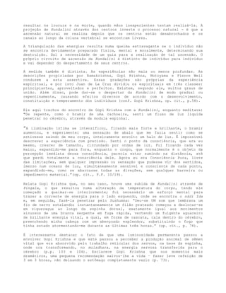 resultar na loucura e na morte, quando mãos inexperientes tentam realizá-la. A
projeção de Kundalini através dos centros inverte o processo natural - é que a
ascensão natural se realiza depois que os centros estão desabrochados e os
canais ao longo da coluna vertebral se encontram livres.
A triangulação das energias resulta numa queima extravagante se o indivíduo não
se encontra devidamente preparado física, mental e moralmente, determinando sua
destruição. Daí a necessidade de um guia para a realização de tal ascensão. O
próprio circuito de ascensão de Kundalíni é distinto de indivíduo para indivíduo
e vai depender do despertamento de seus centros.
A medida também é distinta. As experiências são mais ou menos profundas. As
descrições propiciadas por Ramakrishna, Gopi Krishna, Motoyama e Pierre Weil
conduzem a esta assertiva. Essas gradações são próprias da experiência
espiritual, e por isto Juan de La Cruz dividiu os espirituais em três classes:
principiantes, aproveitados e perfeitos. Existem, segundo ele, muitos graus de
união. Além disso, pode dar-se o despertar da Kundalini de modo gradual ou
repentinamente, causando efeitos diversos de acordo com o desenvolvimento,
constituição e temperamento dos indivíduos (conf. Gopi Krishna, op. cit., p.58).
Eis aqui trechos do encontro de Gopi Krishna com a Kundalini, enquanto meditava:
"De repente, como o bramir de uma cachoeira, senti um fluxo de luz líquida
penetrar no cérebro, através da modula espinhal.
”A iluminação íntima se intensificou, ficando mais forte e brilhante, o bramir
aumentou, e experimentei uma sensação de abalo que me fazia sentir como se
estivesse saindo de meu corpo, inteiramente envolto um halo de luz. É impossível
descrever a experiência com precisão. Senti o ponto da consciência, que era eu
mesmo, crescer de tamanho, circundado por ondas de luz. Fui ficando cada vez
maior, expandido-me para fora, enquanto o corpo, que normalmente é o objeto da
percepção imediata dessa consciência, parecia estar sumindo na distância, até
que perdi totalmente a consciência dele. Agora eu era Consciência Pura, livre
das limitações, sem qualquer impressão ou sensação que pudesse vir dos sentidos,
imerso num oceano de luz, simultaneamente sensível e consciente de cada ponto,
expandindo-me, como se abarcasse todas as direções, sem qualquer barreira ou
impedimento material.”(op. cit., P.P. 10/19).
Relata Gopi Krishna que, no seu caso, houve uma subida de Kundalini através de
Pingala, o que resultou numa alteração da temperatura do corpo, tendo ele
começado a queimar-se interiormente; foi necessário um esforço mental para
trazer a corrente de energia para o lado esquerdo, onde se encontra o nádi Ida
e, em seguida, fazê-la penetrar pelo Sushumna: “Deu-se UM som que lembrava um
fio de nervo estalando; instantaneamente um filão prateado começou a deslocar-se
em ziguezague ao longo da espinha dorsal, exatamente igual aos movimentos
sinuosos de uma branca serpente em fuga rápida, vertendo um fulgente aguaceiro
de brilhante energia vital, a qual, em forma de cascata, cala dentro do cérebro,
preenchendo minha cabeça com um abençoado esplendor, substituindo o fogo que
tinha estado atormentando-me durante as últimas três horas.” (op. cit., p. 78).
É interessante destacar o fato de que uma luminosidade permanente passou a
envolver Gopi Krishna e que este passou a perceber a produção anormal de sêmen
vital que era absorvido pelo trabalho reticular dos nervos, na base da espinha,
onde ora transformando, no muladhara, na energia nervosa transferida para o
cérebro (p.p. 103 e 104). Esclarece Gopi Krishna que nos momentos mais
dramáticos, uma pequena recomendação salvou-lhe a vida – fazer leve refeição de
3 em 3 horas, não deixando o estômago completamente vazio (p. 73).
 