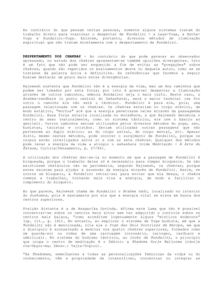 Ao contrário do que pensam certas pessoas, somente alguns sistemas tratam do
trabalho direto para ocasionar o despertar de Kundalini - a Laya-Yoga, a Hatha-
Yoga e Kundalini-Yoga. Existem, portanto, diversos métodos de iluminação
espiritual que não tratam diretamente com o despertamento de Kundalini.
DESPERTAMENTO DOS CHAKRAS - Ao contrário do que pode parecer ao observador
apressado, no estudo dos chakras apresentam-se também opiniões divergentes. Isto
é um fato que não pode ser esquecido a fim de evitar as "pregações" sobre
chakras, quando são repetidos os ensinamentos deste ou daquele autor, como se se
tratasse da palavra única e definitiva. As referências que faremos a seguir
buscam destacar um pouco mais estas divergências.
Rajneesh sustenta que Kundalini não é a energia da vida, mas um dos caminhos que
podem ser tomados por esta força; por isto é possível despertar a iluminação
através de outros caminhos, embora Kundalini seja o mais curto. Neste caso, o
Brahma-randhara (o ponto central do Sahashara), será o maior terminal (se for
outro o caminho ele não será o término). Kundalini é para ele, pois, uma
passagem relacionada com os chakras. Os chakras estariam no corpo etérico, de
modo estático, "mortos" até que a energia penetrasse neles através da passagemda
Kundalini. Essa força estaria localizada no muladhara, a que Rajneesh denomina o
centro do sexo (naturalmente, como no sistema tântrico, ele une o básico ao
genital). Outros caminhos seriam utilizados pelos diversos métodos do yoga, zen,
budistas, taoístas e cristãos. Seriam utilizadas outras passagens que não
pertencem ao duplo etérico: as do corpo astral, do corpo mental, etc. Apesar
disto, mesmo nestes métodos, pode ocorrer o surgimento de Kundalini, porque os
corpos estão interligados entre si e com os sete chakras. Qualquer dos métodos
pode levar a energia da vida a atingir o sahashara (vide Meditação - A Arte do
Êxtase, Cultrix/Pensamento, p. 67/86).
A utilização dos chakras dar-se-ia no momento em que a passagem de Kundalini é
bloqueada, porque o trabalho deles só é necessário para romper bloqueios. Se não
existissem obstáculos não se perceberia, segundo Rajneesh, os chakras, porque
estes existem para ajudar a ascensão da energia através de Kundalini. Assim, se
ocorre um bloqueio, a Kundalini retrai-se; para evitar que ela desça, o chakra
começa a trabalhar, tornando mais viva a energia, de modo a facilitar o
rompimento do bloqueio.
Ao que parece, Rajneesh chama de Kundalini o Brahma nádi, localizado no interior
do Sushumna, pois é exatamente por ele que a energia vital se eleva em busca dos
centros superiores.
Posição distante é a de Anagarika Govinda. Afirma este Lama que não é possível
concentrar-se sobre os centros mais altos sem ter adquirido o controle sobre os
centros mais baixos, “como acreditam ingenuamente alguns “místicos modernos”
(op. cit., p. 181). No entanto, ao explicar o sistema de Yoga budista, em que a
Kundalini não é mencionada, cita ele o Yoga das Seis Doutrinas de Náropa, em que
o discípulo é aconselhado a meditar nos quatro chakras superiores, formados como
um guarda-sol ou rodas de uma carruagem (coronário, laríngeo, cardíaco e
umbilical). No sistema do budismo tântrico, ao invés de Kundalini, o princípio
que ocupa o centro de meditação é o Dákini: a Khadoma Dorje Naljorma (rdorje
rna-hbyor-ma; Sânsc.: Vajra-Yogiuí).
“As Khadomas, semelhantes a todas as personalizações femininas da vidyá ou do
conhecimento, têm a propriedade de intensificar, concentrar ou integrar as
 