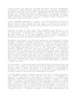 forças das quais elas fazem uso, até serem focalizadas num ponto incandescente,
e significam a chama sagrada da inspiração que leva à iluminação. As Khadomas,
que surgem como visões ou como imagens interiores produzidas conscientemente no
decorrer da meditação, são, por isso, representadas como uma aura de chamas e
evocadas com a sílaba-semente HÚM, o símbolo mântrico da integração. Elas são a
personificação do “fogo interior” que na bibliografia de Milarepa foi chamado
“sopro acalentador das Khadomas” que rodeia e protege o santo, semelhante a um
“manto puro e suave”. (op. cit., p. 208).
O Swami Satyananda Saraswati, no entanto, é de opinião distinta. Sustenta ele
que o praticante deve primeiro procurar ativar o ckakra frontal antes de
qualquer outro, porque, segundo ele, este chakra tem o poder de dissolver o
Karma, auxiliando a diminuir qualquer perigo que possa surgir quando é ativado o
karma de chakras inferiores.
Aurobindo, em Bases of Yoga (trad. bras. Consciência que Vê, vol. I), ao
referir-se ao método do Yoga Integral, ensina: “Não há método neste Yoga a não
ser concentrar-se, de preferência, no coração, e chamar a presença e o poder da
Mãe para assumir o ser e, pelas operações de sua força, transformar a
consciência: você pode se concentrar também na cabeça ou entre as sobrancelhas,
mas para muitos isto é uma abertura difícil demais.” (P. 32).
Considerando que ninguém é tão forte para superar, por suas aspirações e vontade
isoladas, os impulsos das forças da natureza mais baixa, conseguindo no máximo
um domínio incompleto, recomenda Aurobindo que o indivíduo utilize aspiração e
vontade para trazer para baixo a força divina, e, como isto não pode ser feito
só pelo pensamento, é necessário concentrar esta aspiração no coração (vide p.
32; vide também Consciência que Vê II, p. 146). Pode também utilizar-se da
aspiração, chamamento ou oração, para trazer a força divina, ou concentrar-se
sobre o coração (na cabeça ou acima dela), meditando sobre a Mãe, chamando-a
para dentro. Isto não quer dizer que a Kundalini não desperte; ela se ergue para
encontrar a Consciência e a Força Divinas acima do indivíduo (p. 85). Adverte em
Lights on Yoga (Consciência que Vê, II) que há necessidade de orientação para
que as forças da natureza mais baixas não se misturem com a Força Divina que
desce ou para evitar que poderes não divinos se apresentem como a Mãe divina (p.
1470). Só há segurança com o centro do coração completamente aberto e o domínio
do psíquico, mas isto não é difícil. Ondas inferiores podem emergir e perturbar
o trabalho (p. 1480).
No Cristianismo, o caminho da oração é exaltado na obra de Teresa de Ávila e de
Juan de La Cruz. Teresa de Ávila descreve a subida através das sete moradas até
atingir o castelo interior, enquanto Juan de La Cruz descreve os seis patamares.
No Espiritismo, o caminho da oração e da caridade é o recomendável. É
necessário, no entanto, não esquecer que as lições dos mentores espirituais se
concentram sempre na necessidade de um despojamento do espírito.
A obra de Emmanuel pode ser seguida como um roteiro para o caminho espiritual,
se o espírita realmente procurar executá-la ao lado da recomendação dos
espíritos a Kardec sobre a auto-análise (Conhece-te a ti mesmo)diária,
examinando constantemente o móvel de cada uma das ações ou inações. Se o mundo
moderno não oferece as mesmas possibilidades de outrora, é possível no entanto
tomá-lo e aceitá-lo como um desafio à nossa capacidade de entrega ao Senhor
Jesus. O mundo tem armadilhas redobradas que estimulam as forças mais baixas de
nossa natureza, em face do karma negativo que carregamos. No entanto, se
centrarmos a mente e todo o nosso ser no Divino, não faltará, a nosso favor, o
Auxílio Espiritual a sustentar-nos na porfia. Uma confiança e uma entrega totais
ao poder de Deus e o trabalho da oração e da caridade desinteressada, são
 