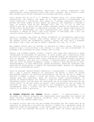 condições para o desenvolvimento espiritual. Os centros superiores irão
desabrochando, porque mantemos neles todo nosso trabalho. Mas é preciso cuidar
bem, porque até no último centímetro da estrada pode haver a queda.
Dizia Teresa que só na 6ª e 7ª moradas, “ligadas entre si”, reina apenas o
sobrenatural; nas demais, até mesmo na 5ª, era possível a contaminação com
forças satânicas e instintivas. Mas, mesmo na 7ª morada, potências, sentidos e
paixões não estão sempre em paz; apesar das guerras, dos trabalhos, e fadigas a
alma, no entanto, está em paz (Moradas VIII, cap. II, nº 13). E como ela
advertia que não se devia crer que visões, êxtases, espírito de profecia, etc.,
fossem sinais de perfeição, é importante recordar com os amigos espirituais que
os fatos da mediunidade, por mais espetaculares que sejam, não induzem a
considerar o médium um santo. Como dizia Teresa: “A santidade, bem o sei, não
consiste nestes favores.” (Fundaciones, IV, 8).
Quanto à caridade, uma frase de Teresa relembrará os ensinamentos espirituais
que temos recebidos: “Enfim, irmãs minhas, aquilo com que quero concluir é que
não façamos torres sem fundamentos, porque o Senhor não olha tanto a grandeza
das obras, como o amor com que se fazem.” (Moradas VII, cap. IV, nº 18).
Não podemos deixar aqui de recordar as palavras do Senhor Jesus: “Procurai em
primeiro lugar o reino de Deus e sua justiça e o resto vos será acrescentado”. O
problema é de orientação de nossa conduta como um todo.
Alguns, com evidente engano, situam o “resto” como sendo bens materiais a serem
incorporados ao patrimônio do aspirante. É certo, porém, que a assertativa tinha
em vista as riquezas espirituais de que é acumulado aquele que persevera “até o
fim” no caminho. O espírita deve, pois, afastar-se do caminho abissal de buscar
adquirir poderes, seja qual for o método. O desenvolvimento da mediunidade não
deve ser fruto de nenhum açodamento. Antes, o espírita deve dedicar-se ao auto-
aperfeiçoamento. Os dons mediúnicos, quando existentes, devem ser recebidos como
acréscimo de misericórdia e aumento de responsabilidade, devendo ser empregados
com a única finalidade de servir.
Antes de qualquer desenvolvimento mediúnico é indispensável o treinamento moral,
sem o quê a prática medúnica só resultaria em perigo e fonte de graves
perturbações mentais. As práticas moralizadoras não são um fim em si mesmo. O
objetivo é sempre o Reino, a união com Cristo. Sem elas, no entanto, nenhum
caminho pode ser adentrado. Antes de fixar-se, mesmo intelectualmente, na
questão do desenvolvimento dos chakras, o espírita deve redobrar os esforços no
treinamento moral, que não deve ser confundido com as atitudes farisaicas de uma
“falsa moral” ou de uma “moral da época”. Deve concentrar-se ele no exame da
motivação de seus atos para escoimá-los dos fundamentos do egoísmo. Isto é
indispensável para o contato com seu verdadeiro guia espiritual que deverá
instruí-lo na senda a percorrer.
OS PODERES PSÍQUICOS DOS CHAKRAS (Michel Coquet) - O desenvolvimento e a
atividade dos centros psíquicos são responsáveis pela aquisição dos poderes de
mesma natureza. Algumas palavras tornam-se, pois, necessárias em razão dos
perigos que tais poderes podem criar.
Os poderes ocultos têm sido uma das grandes motivações que têm levado mais de um
aspirante ao ascetismo e às práticas ocultas. O poder foi e permanece ainda um
importante tema de preocupação, e não basta repetir que ele não é um fim em si
mesmo ou que sua obtenção não prova, de nenhum modo, um avanço espiritual; o
 