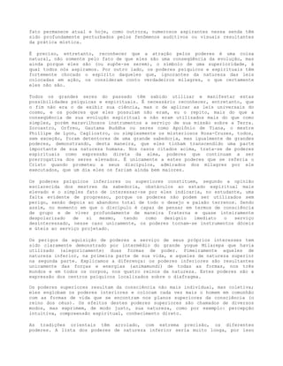 fato permanece atual e hoje, como outrora, numerosos aspirantes nessa senda têm
sido profundamente perturbados pelos fenômenos auditivos ou visuais resultantes
da prática mística.
É preciso, entretanto, reconhecer que a atração pelos poderes é uma coisa
natural, não somente pelo fato de que eles são uma conseqüência da evolução, mas
ainda porque eles são (ou supõe-se serem), o símbolo de uma superioridade, à
qual todos nós aspiramos. Por outro lado, os poderes psíquicos e espirituais têm
fortemente chocado o espírito daqueles que, ignorantes da natureza das leis
colocadas em ação, os consideram conto verdadeiros milagres, o que certamente
eles não são.
Todos os grandes seres do passado têm sabido utilizar e manifestar estas
possibilidades psíquicas e espirituais. É necessário reconhecer, entretanto, que
o fim não era o de exibir sua ciência, mas o de aplicar as leis universais do
cosmo, e os poderes que eles possuíam não eram, eu o repito, mais do que a
conseqüência de sua evolução espiritual e não eram utilizados mais do que como
simples, porém maravilhosos instrumentos a serviço de sua missão sobre a Terra.
Zoroastro, Orfreu, Gautama Buddha ou seres como Apolônio de Tiana, o mestre
Phillipe de Lyon, Cagliostro, ou simplesmente os misteriosos Rosa-Cruzes, todos,
sem exceção, foram detentores de uma grande sabedoria, mas igualmente de grandes
poderes, demonstrando, desta maneira, que eles tinham transcendido uma parte
importante de sua natureza humana. Nos casos citados acima, trata-se de poderes
espirituais como expressão direta da alma, poderes que continuam a ser
prerrogativa dos seres elevados. É unicamente a estes poderes que se referia o
Cristo quando prometeu a seus discípulos, admirados dos milagres por ele
executados, que um dia eles os fariam ainda bem maiores.
Os poderes psíquicos inferiores ou superiores constituem, segundo a opinião
esclarecida dos mestres da sabedoria, obstáculos ao estado espiritual mais
elevado e o simples fato de interessar-se por eles indicaria, no estudante, uma
falta evidente de progresso, porque os poderes não podem ser utilizados sem
perigo, senão depois ao abandono total de todo o desejo e paixão terrenos. Sendo
assim, no momento em que o discípulo é capaz de pensar em termos de consciência
de grupo e de viver profundamente de maneira fraterna e quase inteiramente
despolarizado de si mesmo, tendo como desígnio imediato o serviço
desinteressado, nesse caso unicamente, os poderes tornam-se instrumentos dóceis
e úteis ao serviço projetado.
Os perigos da aquisição de poderes a serviço de seus próprios interesses tem
sido claramente demonstrado por intermédio do grande yogue Milarepa que havia
utilizado (alegoricamente) duas formas de poder. Pimeiramente aqueles de
natureza inferior, na primeira parte de sua vida, e aqueles de natureza superior
na segunda parte. Explicamos a diferença: os poderes inferiores são resultantes
unicamente das forças e energias (animamundi) de todas as formas, nos três
mundos e em todos os corpos, nos quatro reinos da natureza. Estes poderes são a
expressão dos centros psíquicos localizados sobre o diafragma.
Os poderes superiores resultam da consciência não mais individual, mas coletiva;
eles englobam os poderes interiores e colocam cada vez mais o homem em comunhão
com as formas de vida que se encontram nos planos superiores da consciência (o
reino dos céus). Os efeitos destes poderes superiores são chamados de diversos
modos, mas exprimem, de modo justo, sua natureza, como por exemplo: percepção
intuitiva, compreensão espiritual, conhecimento direto.
As tradições orientais têm arrolado, com extrema precisão, os diferentes
poderes. A lista dos poderes de natureza inferior seria muito longa, por isso
 