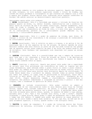 consignaremos somente os oito poderes de natureza superior. Aquele que dominou,
de modo integral, os oito poderes superiores recebe o titulo de Siddha, mas
convém ser muito prudente e circunspecto no que concerne aos adeptos cuja a vida
é aquela dos Siddhas. Poucos dentre eles (sobretudo entre aqueles conhecidos na
Europa) têm sabido associar um desenvolvimento espiritual paralelo.
Descrevemos agora estes oito poderes:
1) ANIMA (exigüidade). Esta é a faculdade que possui o iniciado de fazer-se tão
pequeno quanto um átomo, ou, melhor dizendo, identificar-se com a essência da
menor parte do universo de que é ele mesmo constituído. Segundo Leadbeater, este
órgão de visão é formado de um pequeno tubo flexível de matéria etérica
terminado por uma intumescência em forma de olho, e é este olho que, dilatando-
se ou contraindo-se, permite ver o infinitamente grande (Mahima) ou, ao
contrário, o infinitamente pequeno (Anima).
2) MAHIMA (magnitude). Este é o poder de aumentar de volume, quer dizer, de
alargar o círculo de sua consciência e de alcançar a plenitude do conhecimento
do infinitamente grande.
3) GARIMA (gravitação). Isto é relativo ao peso e à massa, e se aplica à lei de
gravitação que é um dos aspectos da lei de atração. Um mestre japonês de artes
marciais conhece bem esta técnica ao ponto de que ele pode tornar-se tão pesado
que um agressor muitas vezes superior em peso e em força não poderá movê-lo nem
um milímetro. Este fenômeno tem igualmente sido observado nos yogues em estado
de Samadhi.
4) LAGHIMA (levitação). Esta é a possibilidade que tem o adepto de tornar-se
mais leve que o ar, afastando a força de atração da Terra, e de desligar-se
dele. O exemplo mais belo que foi manifestado aos homens é aquele do mestre
Jesus Cristo andando sobre as águas.
5) PRAPTI (realizar o objetivo). Aquele que possui este poder tem a capacidade
de atingir seus fins projetando sua consciência em todos os lugares que ele
julga necessários, quer estejam sobre o plano físico ou sobre o plano cósmico.
Este poder foi sempre muito utilizado pelos místicos do mundo inteiro. Este é o
poder que utilizou Jesus para ensinar seus discípulos depois da crucificação: “À
tarde deste mesmo dia, o primeiro da semana, estando todas as portas fechadas
por temor dos judeus, no lugar onde se encontravam os discípulos, Jesus vem e
coloca-se no meio deles. Ele lhe diz: “Paz seja convosco.” (Evangelho de São
João 20:19). Prapti desenvolve também a clarividência, clariaudiência e
telepatia. Ele permite compreender a linguagem da natureza e possuir o dom das
línguas, como o receberam os apóstolos de Jesus Cristo.
6) PRAKAMYA (a vontade irresistível). Este poder confere ao adepto a
possibilidade de ver realizarem-se todos os seus desejos pela força da vontade
divina, quando esta vontade substitui, em parte, a vontade pessoal e seus
desejos estão em perfeita harmonia com o plano divino. A perfeição deste poder
tem sido atingida pelo mestre Jesus, quando, no momento de beber a taça amarga,
exclamou para o Pai: “Que a Tua vontade seja feita, e não a minha”. Segundo
Sivananda, o yogue provido deste poder é capaz de permanecer sob a água durante
o tempo que ele deseje. É também este poder que permite ao yogue penetrar no
corpo de um outro homem e deste modo animá-lo. É isto que fez, se bem que em um
grau altamente superior, o Cristo, quando animou o seu discípulo Jesus.
7) VASITVA (o poder de comandar). É o poder de tornar-se mestre das forças
elementares da natureza, utilizando o poder do som criador ou mantra. Pela
 
