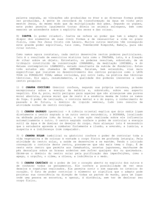 palavra sagrada, as vibrações são produzidas no éter e as diversas formas podem
ser produzidas. A gente se recordará da transformação da água em vinho pelo
mestre Jesus, do mesmo modo que da multiplicação dos pães. Segundo os yogues,
este poder permite igualmente tornar dóceis os animais selvagens, bem como
exercer um ascendente sobre o espírito dos seres e das coisas.
8) ISATVA (o poder criador). Isatva se refere ao poder que tem o adepto de
dispor dos elementos em suas cinco formas e de ressuscitar a vida no plano
físico, como fez Jesus Cristo com Lázaro. Muitos outros mestres têm conseguido
este grande poder espiritual, tais como, TomoGershè Rimpoché, Babaji, para não
citar outros.
Como vamos agora constatar, cada centro desenvolve certos poderes particulares.
Isto é o resultado de exercícios místicos tais como o TRATAKA, isto, é a fixação
do olhar sobre um objeto. Entretanto, os poderes resultam, sobretudo, de um
triângulo constituído da concentração (DHARANA), da meditação (DHYANA), e do
êxtase contemplativo (SAMADHI), estado resultante da subida de Kundalini. Estes
três estados são chamados de SAMYAMA. Existem, bem entendido, vias mais
específicas que insistem no desenvolvimento dos centros psíquicos como o LAYA
YOGA ou KUNDALINI YOGA; ambas incluídas, por outro lado, na prática das técnicas
tântricas. Eis aqui, resumidamente, a qualidade dos poderes inerentes a cada
centro psíquico:
1) O CHAKRA COCCÍGEO (básico) confere, segundo sua própria natureza, poderes
excepcionais sobre a energia da matéria e, sobretudo, sobre seu aspecto
negativo. Ele é, pois, muito perigoso para aqueles que não alcançaram uma pureza
moral absoluta, pureza moral que de resto é a essência mesma de todos os ramos
do Yoga. O poder de levitação, o controle mental e o do sopro, o conhecimento do
passado e do futuro, o domínio do líquido seminal, tudo isso resulta da
atividade normal do centro coccígeo.
2) O CHAKRA SAGRADO (genésico) - A ciência oriental explica que dois nádis ligam
diretamente o centro sagrado a um outro centro secundário, o BODHAKA, localizado
na abóbada palatina (céu da boca), e toda ação realizada sobre ele influencia
automaticamente o outro. O centro sagrado confere o poder de controlar a energia
sutil da água e de dominar os desejos do corpo. Para alcançar isto é necessário
que o estudante aprenda a combater fortemente a ilusão, a aversão, a luxúria, a
suspeita e a indiferença (com compaixão).
3) O CHAKRA SOLAR (umbilical ou gástrico) confere o poder de controlar toda a
vida vegetativa e de colocar à vontade o corpo físico em profunda letargia. Pela
atividade do centro solar, a saúde se desenvolve e se mantém. Tendo o iniciado
conseguido o controle deste centro, presume-se que não mais tema o fogo. É de
resto este centro que permite aos Yamabushis, ascetas japoneses, marcharem de
pés descalços sobre as brasas ardentes sem sofrer qualquer dor ou queimadura.
Obtém-se o domínio do centro solar pela purificação das imperfeições, como o
apego, o orgulho, o ciúme, a cólera, a indolência e o medo.
4) O CHAKRA CARDÍACO dá o poder de ler o coração aberto no espírito dos outros e
de conhecer todos os pensamentos. Ele confere a possibilidade de ver seus
desejos e rogativas realizados. Ele permite ouvir o som sagrado no interior do
coração. O fato de poder controlar o elemento ar significa que o adepto pode
projetar sua consciência na direção de todas as partes do mundo, para um lugar
onde uma pessoa se encontra, e operar, à distância, sem ter de deslocar seu
corpo físico.
 