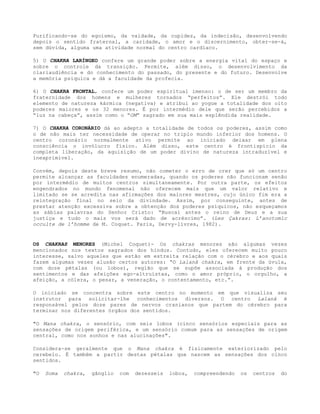 Purificando-se do egoísmo, da vaidade, da cupidez, da indecisão, desenvolvendo
depois o sentido fraternal, a caridade, o amor e o discernimento, obter-se-á,
sem dúvida, alguma uma atividade normal do centro cardíaco.
5) O CHAKRA LARÍNGEO confere um grande poder sobre a energia vital do espaço e
sobre o controle da transição. Permite, além disso, o desenvolvimento da
clariaudiência e do conhecimento do passado, do presente e do futuro. Desenvolve
a memória psíquica e dá a faculdade da profecia.
6) O CHAKRA FRONTAL, confere um poder espiritual imenso: o de ser um membro da
fraternidade dos homens e mulheres tornados “perfeitos”. Ele destrói todo
elemento de natureza kármica (negativa) e atribui ao yogue a totalidade dos oito
poderes maiores e os 32 menores. É por intermédio dele que serão percebidos a
“luz na cabeça”, assim como o “OM” sagrado em sua mais esplêndida realidade.
7) O CHAKRA CORONÁRIO dá ao adepto a totalidade de todos os poderes, assim como
o de não mais ter necessidade de operar no triplo mundo inferior dos homens. O
centro coronário normalmente ativo permite ao iniciado deixar em plena
consciência o invólucro físico. Além disso, este centro é frontispício da
completa liberação, da aquisição de um poder divino de natureza intraduzível e
inexprimível.
Convém, depois deste breve resumo, não cometer o erro de crer que só um centro
permite alcançar as faculdades enumeradas, quando os poderes não funcionam senão
por intermédio de muitos centros simultaneamente. Por outra parte, os efeitos
engendrados no mundo fenomenal não oferecem mais que um valor relativo e
limitado se se acredita nas afirmações dos maiores mestres, cujo único fim era a
reintegração final no seio da divindade. Assim, por conseguinte, antes de
prestar atenção excessiva sobre a obtenção dos poderes psíquicos, não esqueçamos
as sábias palavras do Senhor Cristo: “Buscai antes o reino de Deus e a sua
justiça e tudo o mais vos será dado de acréscimo”. (Les Çakras: L’anotomic
occulte de 1’homme de M. Coquet. Paris, Dervy-livres, 1982).
OS CHAKRAS MENORES (Michel Coquet)- Os chakras menores são algumas vezes
mencionados nos textos sagrados dos hindus. Contudo, eles oferecem muito pouco
interesse, salvo aqueles que estão em estreita relação com o cérebro e aos quais
fazem algumas vezes alusão certos autores: “O Lalanâ chakra, em frente da úvula,
com doze pétalas (ou lobos), região que se supõe associada à produção dos
sentimentos e das afeições ego-altruístas, como o amor próprio, o orgulho, a
afeição, a cólera, o pesar, a veneração, o contentamento, etc.”.
O iniciado se concentra sobre este centro no momento em que visualiza seu
instrutor para solicitar-lhe conhecimentos diversos. O centro Lalanâ é
responsável pelos doze pares de nervos cranianos que partem do cérebro para
terminar nos diferentes órgãos dos sentidos.
"O Mana chakra, o sensório, com seis lobos (cinco sensórios especiais para as
sensações de origem periférica, e um sensório comum para as sensações de origem
central, como nos sonhos e nas alucinações".
Considera-se geralmente que o Mana chakra é fisicamente exteriorizado pelo
cerebelo. É também a partir destas pétalas que nascem as sensações dos cinco
sentidos.
"O Soma chakra, gânglio com dezesseis lobos, compreendendo os centros do
 