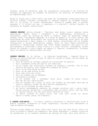 cérebro, acima do sensório; sede dos sentimentos altruístas e do controle da
vontade, da compaixão, da bondade, da paciência, da renúncia, da determinação,
da magnanimidade, etc."
Dizem os yogues que é neste centro que pode ser contemplada a bem-aventurança do
glorioso Ishvara (Ishvara corresponde ao segundo aspecto da trindade cristã,
isto é, ao Filho, ao Cristo manifestado; Ishvara é também Aum, a palavra
sagrada; é “o Cristo em nós, a esperança e a glória”). (Arthur Avalon, La
puissance du serpent, Dervy-Livre).
CHAKRAS MENORES (Mircea Eliade) – “Existem, além disso, outros chakras, menos
importantes. Assim, entre o muladhara e o swadhisthana, encontra-se o
Yonisthana: lugar de reunião de Shiva e Shakti, lugar de beatitude também
chamado (como o muladhara) Kamarupa. É a fonte do desejo e, no nível carnal, uma
antecipação da união Shiva-Shakti que finaliza no Sahasrara. Muito perto do Ajna
chakra encontra-se o Mana chakra e o Soma chakra, relacionados com as funções
intelectivas e certas experiências yogues. Perto do Ajna chakra encontra-se
igualmente o Karana-rupa, assento das “sete formas causais”, das quais se diz
que produzem e constituem o corpo “sutil” e o corpo “físico”. Finalmente, outros
textos se referem a certo número de Adhara (= suporte, receptáculo), situados
entre os chakras ou identificados com eles.
CHAKRAS MENORES (A. A. Bailey - La Guérison Esotérique) - Segundo Alice A.
Bailey, os centros menores, em que os nádis se cruzam 14 vezes, são em número de
21, assim dispostos:
¬ dois em frente às orelhas, próximo da articulação do maxilar;
¬ dois justamente acima dos peitos (nos mamilos);
¬ um na junção das clavículas, próximo da glândula tireóide. Com os dois
centros dos peitos, eles formam um triângulo de força;
¬ dois, um em cada palma da mão;
¬ dois, um em cada planta do pé;
¬ dois, bem atrás dos olhos;
¬ dois em ligação com as gônadas;
¬ um próximo ao fígado;
¬ um em conexão com o estômago; está, pois, ligado ao plexo solar,
mas sem lhe ser identificado;
¬ dois em conexão com o baço, os quais não formam, em realidade, mais que um
centro, composto, porém, de dois centros superpostos;
¬ dois, um na cavidade de cada joelho;
¬ um centro extremamente poderoso em conexão estreita com o nervo vago.
Certas escolas esotéricas o consideram como um centro maior. Ele não está
na espinha dorsal, mas não está muito distante do timo;
¬ um centro próximo do plexo solar. Ele liga este último ao centro
básico e forma, assim, um triângulo.
O CHAKRA ALTA-MAIOR - “O centro cefálico alta-maior é exteriorizado ficom à
medula alongada, achando-se no bulbo raquidiano, colocado mais exatamente no
cume da medula oblongada.
”Poucas coisas podem ser ditas sobre este centro que não está ativo, salvo nos
altos iniciados e adeptos da sabedoria. Nos seres avançados, o cérebro tornou-se
um transmissor ou um receptor perfeito da energia da vida. Para este efeito, o
 