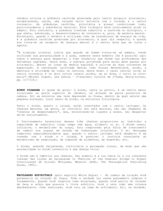 cérebro utiliza a glândula carótida governada pelo centro psíquico alta-maior,
estabelecendo, assim, uma relação muito estreita com o coração e o centro
coronário. As glândulas carótida, pituitária e pineal condicionam tudo,
particularmente a substância cervical. Este triângulo está inteiramente unido no
adepto. Pelo contrário, a glândula tireóide substitui a carótida no discípulo, o
que afeta, sobretudo, o desenvolvimento do intelecto e, pois, da matéria mental.
Entretanto, quando o cérebro é utilizado como um transmissor de energia da vida,
é a glândula carótida governada por alta-maior, à qual diz respeito, e quando
ele torna-se um receptor de energia mental é o centro Ajna que se torna o
agente.
”A tradição oriental indica que quando um homem tornou-se um adepto, tendo
unificado sua personalidade e a alma, somente neste momento lhe é possível agir
sobre a energia para despertar o fogo kundalini que dorme nas profundezas das
vértebras sagradas. Deste modo, a energia projetada para baixo deve passar por
alta-maior, descer ao longo da medula espinhal e unir-se às duas correntes em
expectação. A reelevação unificada destas três forças determinará, então, a
abertura e atividade de todos os centros, deste modo: o canal central unido ao
centro coronário e os dois outros canais unidos, um ao Ajna, o outro ao alta-
maior".(Michel Coquet, Les Çakras – L’anatomic occulte de l’home, Dervy-Livres,
pp. 117/118.)
BINDU VISARGHA (= queda da gota)- O bindu, (gota ou ponto), é um centro menor
localizado na parte superior do cérebro, na direção da parte posterior da
cabeça. Ali se encontra uma leve depressão ou fossa, dentro da qual existe uma
pequena elevação, local exato do bindu, na estrutura fisiológica.
Tanto o bindu, quanto o lalanâ, estão conectados com o centro laríngeo. Os
chakras menores, em geral, ao contrário dos sete maiores, não são chamados de
“chakras de despertamento”, mas, encontrando-se ligados a esses, seu despertar
dá-se conjuntamente.
O funcionamento harmonioso desses três chakras proporciona ao indivíduo a
capacidade de subsistir longo tempo sem água, alimento ou ar. O bindu reduz,
inclusive, o metabolismo do corpo, fato comprovado pela falta de crescimento
de cabelo nos yogues em estado de hibernação voluntária. O dr. Motoyama
comprovou experimentalmente que, quando o centro laríngeo está desperto e em
conexão com o bindu e o lalanâ, é possível o controle consciente do
metabolismo da respiração, da ingestão de alimentos, da digestão, etc.
O bindu, segundo Satyananda, controlaria a percepção visual, de modo que uma
anormalidade no bindu conduziria a uma doença ótica.
O bindu não é idêntico aos chakras. Seu símbolo é a lua cheia ou a luz crescente
(resumo das lições de Satyananda In Theories of the Chakras: bridge to Higher
Consciousnes de Hiroshi Motoyama, Wheaton (EUA), The Theosophical Publishing
House, 1981).
FACULDADES ESPIRITUAIS (pelo espírito White Eagle) - No começo da criação você
permanecia no coração do Logos. Toda a verdade jaz nesse pensamento simples e
fundamental. Quando você respirou como encarnado, quando você partiu do coração
de Deus e achou que possuía o livre arbítrio, você o usou como uma criança
desobediente. Como resultado, você caiu na lama do sofrimento. Ali, na verdade,
 