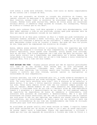 você sofreu e ainda está sofrendo. Contudo, você nunca se desfez completamente
de seu contato com o coração de Deus.
Se você quer progredir em direção ao coração dos mistérios do Cosmos, seu
caminho consiste na meditação e na realização do silêncio, da pequena voz, do
Deus interior, porque todos os mistérios da eternidade jazem dentro de seu
coração. Nenhum livro pode ensinar-lhe, embora em livros possa ser encontrado
estímulo mental. A sabedoria chega através do coração. Por conseguinte, “Esteja
em silêncio e conheça que eu sou Deus”.
Assim, para conhecer Deus, você deve aprender a viver mais abundantemente, você
deve saber saborear a vida na sua plenitude, porque quem pode aprender mais de
Deus que aquele que permanece isolado de sua espécie?
Necessita-se de um Deus para conhecer um Deus e o homem que pode testemunhar as
condições humanas sórdidas e mesmo terríveis, que pode sentir com aqueles que
suportam tais condições e penetrar em seu sofrimento, o homem que vê nas pessoas
mais depravadas alguma coisa de louvável e humano, que pode ver Deus nos piores
de nós, chega perto da compreensão dos mistérios da criação.
Assim, embora possa parecer difícil à primeira vista, nós sugerimos que você
participe das alegrias e tristezas de seus companheiros, e, embora mantendo seu
próprio equilíbrio, chore quando eles chorarem, sorria quando eles sorrirem,
seja um com eles. Você ficará espantado com o que eles têm para lhe ensinar. Não
recue deste contato com a humanidade, mas experimente ver a beleza debaixo da
vulgaridade e da crueza. Você deve ser um com a vida humana e nunca conservar-se
afastado dela. Viva a vida com seus Irmãos.
VOCÊ ESCOLHE SUA VIDA - Algumas pessoas pensam que têm de suportar perturbações
tais como as do seu quinhão. Elas sentem que, se elas estivessem em
circunstâncias diferentes, liberdade, mais lazer, quantos bens poderiam
executar. Elas registram, com tristeza, quanto seus vizinhos, abençoados com a
riqueza e conforto que eles invejam, parecem ignorar ou negligenciar as
necessidades de seus companheiros.
Crianças queridas, sua vida é governada pela lei, e vocês acham-se exatamente no
lugar e nas circunstâncias que vocês escolheram. “Mas isto é um disparate”, você
dirá. “Eu nunca teria escolhido esta vida!” Isto é discurso do eu exterior, a
mente mortal. O eu real, o divino espírito interno, conhece as necessidades de
sua alma. Pense neste impulso divino como uma luz radiante sempre guiando sua
alma no caminho. Nenhum momento de seu tempo necessita ser desperdiçado, ou
dissipado. A finalidade total de sua vida e o desígnio atrás de cada experiência
humana é o progresso e o desenvolvimento de sua alma. Se você examinar embaixo
da superfície da experiência em busca de sabedoria e conhecimento, você
acelerará este processo de crescimento e desenvolvimento. Não é o que está
acontecendo nos planos exteriores; não são nem as circunstâncias nem as riquezas
que você possa ou não ter que importam, mas somente sua reação interior àquelas
circunstâncias, seu relacionamento de dentro para com seu próximo e para com
Deus. As circunstâncias de sua vida são verdadeiramente uma forma de iniciação
através pela qual você está passando diariamente.
Na atualidade um grande auxílio está sendo enviado ao homem. O espírito humano
está sendo estimulado por um afluxo de poder e luz e amor do mundo espiritual.
Um grande ímpeto varre a humanidade. Alguns têm experimentado a iniciação e
sabem que ela traz uma expansão de consciência e fornece uma visão do futuro e o
 