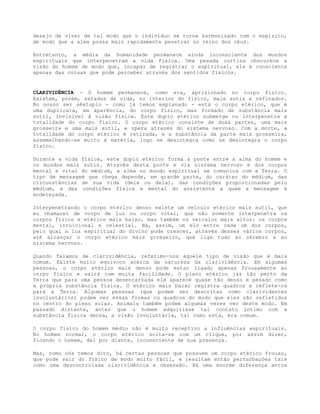 desejo de viver de tal modo que o indivíduo se torne harmonizado com o espírito,
de modo que a alma possa mais rapidamente penetrar no reino dos céus.
Entretanto, a média da humanidade permanece ainda inconsciente dos mundos
espirituais que interpenetram a vida física. Uma pesada cortina obscurece a
visão do homem de modo que, incapaz de registrar o espiritual, ele é consciente
apenas das coisas que pode perceber através dos sentidos físicos.
CLARIVIDÊNCIA - O homem permanece, como era, aprisionado no corpo físico.
Existem, porém, estados de vida, no interior do físico, mais sutis e refinados.
No nosso ser sêxtuplo - como já temos explanado - está o corpo etérico, que é
uma duplicata, em aparência, do corpo físico, mas formado de substância mais
sutil, invisível à visão física. Este duplo etérico submerge ou interpenetra a
totalidade do corpo físico. O corpo etérico consiste de duas partes, uma mais
grosseira e uma mais sutil, e opera através do sistema nervoso. Com a morte, a
totalidade do corpo etérico é retirada, e a substância da parte mais grosseira,
assemelhando-se muito à matéria, logo se desintegra como se desintegra o corpo
físico.
Durante a vida física, este duplo etérico forma a ponte entre a alma do homem e
os mundos mais sutis. Através desta ponte e via sistema nervoso e dos corpos
mental e vital do médium, a alma no mundo espiritual se comunica com a Terra. O
tipo de mensagem que chega depende, em grande parte, do caráter do médium, das
circunstâncias de sua vida (dele ou dela), das condições proporcionadas pelo
médium, e das condições física e mental do assistente a quem a mensagem é
endereçada.
Interpenetrando o corpo etérico denso existe um veículo etérico mais sutil, que
eu chamarei de corpo de luz ou corpo vital, que não somente interpenetra os
corpos físico e etérico mais baixo, mas também os veículos mais altos: os corpos
mental, intuicional e celestial. Há, assim, um elo entre cada um dos corpos,
pelo qual a luz espiritual do divino pode crescer, através desses vários corpos,
até alcançar o corpo etérico mais grosseiro, que liga tudo ao cérebro e ao
sistema nervoso.
Quando falamos de clarividência, referimo-nos àquele tipo de visão que é mais
comum. Existe muito equívoco acerca da natureza da clarividência. Em algumas
pessoas, o corpo etérico mais denso pode estar ligado apenas frouxamente ao
corpo físico e sairá com muita facilidade. O plano etérico jaz tão perto da
Terra que para uma pessoa desencarnada ele aparece quase tão denso e pesado como
a própria substância física. O etérico mais baixo registra quadros e reflete-os
para a Terra. Algumas pessoas (que podem ser descritas como clarividentes
involuntários) podem ver essas formas ou quadros do modo que eles são refletidos
no centro do plexo solar. Animais também podem algumas vezes ver deste modo. Em
passado distante, antes que o homem adquirisse tal contato íntimo com a
substância física densa, a visão involuntária, tal como esta, era comum.
O corpo físico do homem médio não é muito receptivo a influências espirituais.
No homem normal, o corpo etérico solta-se com um clique, por assim dizer,
ficando o homem, daí por diante, inconsciente de sua presença.
Mas, como nós temos dito, há certas pessoas que possuem um corpo etérico frouxo,
que pode sair do físico de modo muito fácil, e resultam então perturbações tais
como uma descontrolada clarividência e obsessão. Há uma enorme diferença entre
 