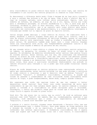esta clarividência no plano etérico mais baixo e um outro tipo, que resulta do
treinamento e uso correto dos centros psíquicos ou chakras no corpo etérico.
Eu descreverei a diferença deste modo: fique à margem de um lago muito tranqüilo
e veja o reflexo das árvores e do céu na água. Como é belo o efeito! Mas se o
lago se tornasse agitado, este reflexo seria prejudicado. Depois, tudo era
somente um reflexo, um símbolo, um jogo de luz e cor. Agora, dirija sua visão
para a verdadeira paisagem, as árvores verdadeiras e o céu, e verá algo que é
constante, evidente e, para os seus sentidos, real. Esta é a diferença entre a
clarividência involuntária, que é um registro pelo corpo etérico mais baixo,
usualmente não controlado e sem desenvolvimento, e a clarividência inteligente e
treinada que recebe luz ou impulso do plano do espírito divino.
Certas drogas podem desligar o corpo etérico do físico. Um inebriante fará o
mesmo, mandando o etérico algumas vezes para um lugar muito infeliz, como é o
caso de alguns infortunados sofredores do delirium tremens, quando na realidade
seu corpo etérico está registrando todas as visões e condições de algum baixo
plano astral. Um anestésico também pode fazer sair o corpo etérico. Algumas
vezes sua consciência está ativa, mas freqüentemente permanece inativa e não
transmite cousa alguma à memória do paciente em seu retorno.
Há uma conexão entre o corpo etérico e alguns dos principais centros psíquicos,
na cabeça, na garganta, no coração, no baço, no plexo solar e na base da
espinha. Os estudantes de medicina reconhecerão estes centros como pontos focais
do sistema nervoso. Estes centros, por sua vez, são conectados com diferentes
esferas ou planos da vida espiritual. Eles são como flores com pétalas: quando
você começa a desenvolver a consciência espiritual, estes centros, quais flores,
(flowerlike) começam a se desenvolver. Eles giram, possuem vida e luz e projetam
belas cores. Seus guias e auxiliares reconhecem imediatamente sua posição no
caminho evolutivo pela vibração e luz e poder que eles podem visualizar nestes
centros.
Alguns de vocês despertaram os centros psíquicos numa reencarnação anterior e,
agora que reencarnaram, estes centros projetam luz que pode afrouxar a estrutura
do corpo etérico e ocasionar o que é descrito como um médium “natural” ou
clarividente “natural”. O verdadeiro clarividente, entretanto, é alguém que
trouxe do passado o conhecimento de como utilizarde forma inteligente estes
centros do corpo, e pode freqüentemente, desse modo, cumprir grande trabalho.
Nós esperamos que vocês não queiram todos de uma vez começar a tentar
desenvolver estes centros! Para fazer isso vocês necessitam de muito mais
conhecimento do que nós lhes estamos dando agora. Os centros começam a irradiar
quando a vontade e a inteligência os estão dirigindo para a atividade.
Usualmente, o centro que primeiro reage para as coisas que e encontram fora do
corpo físico é aquele situado no plexo solar.
Você diz: “Eu não posso ver ou ouvir, mas eu sinto”. Se você se esforçar para
analisar como você “sente”, não saberá. Mas se, cuidadosamente, examinar o que
aconteceu, você descobrirá que o plexo solar experimentou um sentimento
“esquisito”, e assim você “percebe” que sentiu.
O próximo é o centro frontal, algumas vezes denominado o Terceiro Olho, mas que
nós denominaremos aqui o chakra frontal. Este pode operar de forma metódica sob
a direção da vontade o do eu espiritual, e permitirá ao médium tornar-se
conhecedor das esferas espirituais. A verdadeira clarividência não é aquela
visão que sugere que você vê alguma coisa com o olho físico. A clarividência
 