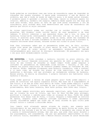 Vocês poderiam se considerar como uma caixa de ressonância capaz de responder às
vibrações dos mundos elevados. A mente pode interpretar o som de dentro do
silêncio, que vem a vocês do mundo do espírito puro, e do mundo astral elevado.
O primeiro passo é aprender a escutar. Não tema, ignore ou silencie aquela voz
interior. Admita-a, receba-a com alegria. Admita-a mesmo quando ela lhe diga que
você está errado. Seja grato ao fato de que você possa reconhecer a voz da
consciência, pois através dela você desenvolverá uma caixa de ressonância tão
genuína que ouvirá os anjos cantarem!
As coisas espirituais podem ser ouvidas com os ouvidos físicos? – vocês
perguntam. Nós dizemos: vocês ouvirão dentro de suas gargantas e de suas
cabeças. É difícil comunicar o que querermos dizer, mas a voz, os sons, as
harmonias tornar-se-ão eventualmente mais definidos até que os sons do plano
físico. É possível para vocês, quando ainda na carne, serem tão elevados em
consciência de modo a ouvirem claramente as melodias dos planos mais elevados e,
enquanto estiverem nesse estado, estarem surdos aos ruídos no plano físico.
Pode lhes interessar saber que os pensamentos podem ser, de fato, ouvidos,
porque eles geram uma vibração no plano mental da vida. No mundo oculto, em
todos os graus do plano astral, um pensamento produzido será captado
instantaneamente pelo auxiliar do discípulo determinado. Um pensamento seu para
o seu guia será verdadeiramente ouvido.
PAZ ESPIRITUAL - Vocês concebem o balbucio terrível no plano etérico, tão
próximo ao físico? Imaginem sintonizar seu aparelho de rádio e captar do éter
cerca de uma vintena de estações ao mesmo tempo! Vocês podem imaginar a
confusão? Os pensamentos da humanidade criam barulho - barulho, e não som.
Somente nos planos espirituais de harmonia podemos chamar as vibrações de som,
ou música. Então, imaginem ultrapassar esse balbucio inarmônico, rude e confuso,
e ir para cima, em direção aos planos da vida espiritual, cada um mais
harmonioso e delicado, até que atinjamos as verdadeiras esferas de harmonia.
Nesses planos, há música na atmosfera. O próprio vestuário dos habitantes vibra
harmonia e melodia.
Vocês podem apreciar a beleza em algum pequeno grau? Vocês podem adquirir o
poder de sintonizar com aquela orquestra divina. Mas esse não é simplesmente um
dom físico, é um dom da alma; está dentro de vocês. Vocês podem adquirir o poder
de ouvir com maior clareza e correção do que é possível no plano físico. Mas,
primeiramente, deve haver harmonia, deve haver pureza, deve haver amor interno.
Vocês estão sempre envolvidos pela emanação espiritual, pela força espiritual
que se irradia da aura do Cristo, que veio do Deus Pai-Mãe para proteger,
purificar e iluminar o caminho para todas as crianças de Deus. Vocês não podem
permanecer fora dessa vida do Filho, o Cristo. Enquanto a humanidade se contorce
em agonia, enquanto almas sombrias infligem sofrimento e almas ignorantes
sofrem, recordem-se sempre que vocês são um canal através do qual Cristo pode
atingir outros e iluminar a escuridão deles.
Isso jamais será alcançado apenas através da oração, mas somente pelo
fortalecimento do seu espírito, pelo crescimento da mente divina em vocês, pela
radiação de boa vontade e paz do seu coração. Não é meramente uma crença em que
a guerra é terminantemente errada, mas uma paz, que pode lhes guiar durante o
dia placidamente, até alegremente, uma paz que permanece imperturbável no meio
do conflito físico, exatamente como o Mestre ensinou através do assim denominado
 