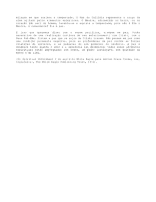 milagre em que acalmou a tempestade. O Mar da Galiléia representa o corpo da
alma agitado pelos elementos exteriores. O Mestre, adormecido no barco, ou no
coração (do ser) do homem, levanta-se e aquieta a tempestade, pois não é Ele o
Mestre, o comandante? Ele é paz.
É isso que queremos dizer com o serem pacíficos, viverem em paz. Vocês
necessitam de uma realização contínua de seu relacionamento com Cristo, com o
Deus Pai-Mãe. Sintam a paz que os anjos de Cristo trazem. Não pensem em paz como
uma condição puramente negativa, pois as profundezas da paz contêm as forças
criativas do universo, e as palavras do som poderoso do silêncio. A paz é
dinâmica tanto quanto o amor e a sabedoria são dinâmicos: todos esses atributos
espirituais estão impregnados com poder, um poder inatingível sem quietude da
mente e da alma.
(In Spiritual Unfoldment I do espírito White Eagle pela médium Grace Cooke, iss,
Inglaterra), The White Eagle Publishing Trust, 1972).
 