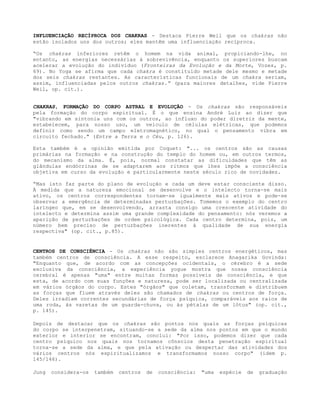 INFLUENCIAÇÃO RECÍPROCA DOS CHAKRAS - Destaca Pierre Weil que os chakras não
estão isolados uns dos outros; eles mantêm uma influenciação recíproca.
“Os chakras inferiores retêm o homem na vida animal, propiciando-lhe, no
entanto, as energias necessárias à sobrevivência, enquanto os superiores buscam
acelerar a evolução do indivíduo (Fronteiras da Evolução e da Morte, Vozes, p.
69). No Yoga se afirma que cada chakra é constituído metade dele mesmo e metade
dos seis chakras restantes. As características funcionais de um chakra seriam,
assim, influenciadas pelos outros chakras.” (para maiores detalhes, vide Pierre
Weil, op. cit.).
CHAKRAS, FORMAÇÃO DO CORPO ASTRAL E EVOLUÇÃO - Os chakras são responsáveis
pela formação do corpo espiritual. É o que ensina André Luiz ao dizer que
"vibrando em sintonia uns com os outros, ao influxo do poder diretriz da mente,
estabelecem, para nosso uso, um veículo de células elétricas, que podemos
definir como sendo um campo eletromagnético, no qual o pensamento vibra em
circuito fechado." (Entre a Terra e o Céu, p. 126).
Esta também é a opinião emitida por Coquet: "... os centros são as causas
primárias na formação e na construção do templo do homem ou, em outros termos,
do mecanismo da alma. É, pois, normal constatar as dificuldades que têm as
glândulas endócrinas de se adaptarem aos ritmos que lhes impõe a consciência
objetiva em curso da evolução e particularmente neste século rico de novidades.
“Mas isto faz parte do plano de evolução e cada um deve estar consciente disso.
À medida que a natureza emocional se desenvolve e o intelecto torna-se mais
ativo, os centros correspondentes tornam-se igualmente mais ativos e pode-se
observar a emergência de determinadas perturbações. Tomemos o exemplo do centro
laríngeo que, em se desenvolvendo, arrasta consigo uma crescente atividade do
intelecto e determina assim uma grande complexidade do pensamento: nós veremos a
aparição de perturbações de ordem psicológica. Cada centro determina, pois, um
número bem preciso de perturbações inerentes à qualidade de sua energia
respectiva" (op. cit., p.85).
CENTROS DE CONSCIÊNCIA - Os chakras não são simples centros energéticos, mas
também centros de consciência. A esse respeito, esclarece Anagarika Govinda:
"Enquanto que, de acordo com as concepções ocidentais, o cérebro é a sede
exclusiva da consciência, a experiência yogue mostra que nossa consciência
cerebral é apenas "uma" entre muitas formas possíveis de consciência, e que
esta, de acordo com suas funções e natureza, pode ser localizada ou centralizada
em vários órgãos do corpo. Estes "órgãos" que coletam, transformam e distribuem
as forças que fluem através deles são chamados de chakras ou centros de força.
Deles irradiam correntes secundárias de força psíquica, comparáveis aos raios de
uma roda, às varetas de um guarda-chuva, ou às pétalas de um lótus" (op. cit.,
p. 145).
Depois de destacar que os chakras são pontos nos quais as forças psíquicas
do corpo se interpenetram, situando-se a sede da alma nos pontos em que o mundo
exterior e interior se encontram, conclui: "Por isso, podemos dizer que cada
centro psíquico nos quais nos tornamos cônscios desta penetração espiritual
torna-se a sede da alma, e que pela ativação ou despertar das atividades dos
vários centros nós espiritualizamos e transformamos nosso corpo" (idem p.
145/146).
Jung considera-os também centros de consciência: "uma espécie de graduação
 