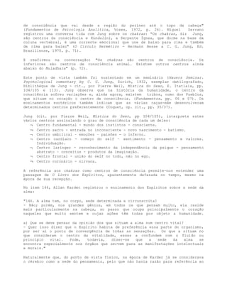 de consciência que vai desde a região do períneo até o topo da cabeça"
(Fundamentos de Psicologia Analítica, Vozes, 1972, p. 26). Miguel Serrano
registrou uma conversa tida com Jung sobre os chakras: "Os chakras, diz Jung,
são centros da consciência e Kundalini, a Serpente Ígnea, que dorme na base da
coluna vertebral, é uma corrente emocional que une de baixo para cima e também
de cima para baixo" (O Circulo Hermético - Hermann Hesse a C. G. Jung, Ed.
Brasiliense, 1970, p. 71).
E reafirmou na conversação: "Os chakras são centros de consciência. Os
inferiores são centros de consciência animal. Existem outros centros ainda
abaixo do Muladhara" (p. 72).
Este ponto de vista também foi sustentado em um seminário (Hauers Seminar.
Psychological comentary by C. G. Jung, Zurich, 1932, exemplar datilografado,
Bíblíthéque de Jung - cit., por Pierre Weil, Mística do Sexo, E. Itatiaia, pp.
104/105 e 113). Jung observa que na história da humanidade, o centro da
consciência sofreu variações e, ainda agora, existem tribos, como dos Pueblos,
que situam no coração o centro de consciência. (Fundamentos, pp. 06 e 07). Os
ensinamentos esotéricos também indicam que as várias raças-mãe desenvolveram
determinados centros preferentemente (Coquet, op. cit., pp. 35/37).
Jung (cit. por Pierre Weil, Mística do Sexo, pp 104/105), interpreta estes
vários centros assinalando o grau de consciência de cada um deles:
¬ Centro fundamental - mundo dos instintos - consciente.
¬ Centro sacro - entrada no inconsciente - novo nascimento - batismo.
¬ Centro umbilical – emoções – paixões - o inferno.
¬ Centro cardíaco - começo do self – sentimento - pensamento e valores.
Individuação.
¬ Centro laríngeo - reconhecimento da independência da psique - pensamento
abstrato – conceitos - produtos da imaginação.
¬ Centro frontal - união do self no todo, não no ego.
¬ Centro coronário - nirvana.
A referência aos chakras como centros de consciência permite-nos entender uma
passagem de O Livro dos Espíritos, aparentemente defasada no tempo, mesmo na
época de sua recepção.
No item 146, Allan Kardec registrou o ensinamento dos Espíritos sobre a sede da
alma:
"146. A alma tem, no corpo, sede determinada e circunscrita?
- Não; porém, nos grandes gênios, em todos os que pensam muito, ela reside
mais particularmente na cabeça, ao passo que ocupa principalmente o coração
naqueles que muito sentem e cujas ações têm todas por objeto a humanidade.
a) Que se deve pensar da opinião dos que situam a alma num centro vital?
- Quer isso dizer que o Espírito habita de preferência essa parte do organismo,
por ser aí o ponto de convergência de todas as sensações. Os que a situam no
que consideram o centro da vitalidade, esses a confundem com o fluído ou
princípio vital. Pode, todavia, dizer-se que a sede da alma se
encontra especialmente nos órgãos que servem para as manifestações intelectuais
e morais."
Naturalmente que, do ponto de vista físico, na época de Kardec já se considerava
o cérebro como a sede do pensamento, pelo que não havia razão para referência ao
 