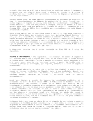 coração, como sede da alma, nem à outra parte do organismo físico. A referência,
portanto, era aos chakras localizados à altura do coração ou à altura do
cérebro, com suas ligações correspondentes, centros de ligação preponderante da
alma ao corpo físico.
Segundo André Luiz, as três regiões fundamentais no processo de liberação da
alma (e conseqüentemente de ligação do perispírito ao corpo físico) são: "o
centro vegetativo ligado ao ventre, como sede das manifestações fisiológicas; o
centro emocional, zona dos sentimentos e desejos, sediado no tórax; e o centro
mental, mais importante por excelência, situado no cérebro.” (Obreiros de Vida
Eterna, FEB, 1956, p. 210). Isto significa que o perispírito está mais ligado a
determinadas regiões.
Anota Alice Bailey que na humanidade comum o centro laríngeo está começando a
despertar (Jung dizia que o europeu pensa pela garganta, Miguel Serrano, op.
cit., p. 71), enquanto os centros cardíaco e coronário dormem. Mas, “no ser
humano altamente evoluído, no líder da raça, o filósofo intuitivo e o cientista,
assim como nos grandes santos, o centro coronário e o cardíaco começam a fazer
sentir sua vibração; determina-se a prioridade do coronário e do cardíaco pelo
tipo de pessoa e pela qualidade de consciência emocional e mental." (El alma y
su mecanismo, Kier, B. Aires, 1967, pp. 110/1).
A observação coincide com o ensino constante do Item 146 de O Livro dos
Espíritos.
CHAKRAS E MEDIUNIDADE - Uma experiência interessante, às vezes, é registrada
nas reuniões mediúnicas - alguns espíritos, ao se comunicarem, o fazem através
do chakra solar (umbilical), porque o médium psicofônico, embora emitindo a voz
pela boca, sente como se ela estivesse saindo a partir da região onde se
localiza o umbigo (a observação, por enquanto, limitou-se a casos de espíritos
necessitados).
A comunicação mediúnica se opera com o auxílio dos chakras, e quanto maior o
número de chakras envolvidos na ligação, maior a sua perfeição. Quando esta
ligação não se faz como seria de desejar, a comunicação se dará através de
comunhão mental, reduzida ao mínimo a influência sobre os centros
neuropsíquicos.
André Luiz destaca a atuação dos centros na comunicação mediúnica, em se
referindo, no livro No Mundo Maior (FEB), à mediunidade de Eulália, médium em
desenvolvimento: “No entanto, o nosso antigo médico não encontra em sua
organização psicofísica elementos afins perfeitos: nossa colaboração não se liga
a ele através de todos os seus centros perispirituais; não é capaz de elevar-se
à mesma freqüência de vibração em que se acha o comunicante; não possui
suficiente "espaço interior" para comungar-lhe as idéias e os conhecimentos;
não lhe absorve o entusiasmo total pela Ciência, por ainda não trazer de
outras existências, nem haver construído, na experiência atual, as necessárias
teclas evolucionárias, que só o trabalho sentido e vivido lhe pode conferir.”
(palavras do espírito Calderaro).
Esclarece André Luiz que, em vista disto, só através da boa vontade o espírito
comunicante e Eulália podiam comunicar-se, e, por isto, o médico teria que
despir-se da nomenclatura e técnica científica se quisesse identificar-se com a
médium. Para isso teria de adotar a "comunhão mental, reduzindo ao mínimo a
influência sobre os centros neuropsíquicos." (op. cit.).
 
