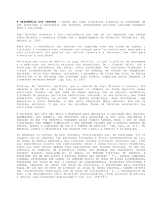 A EXISTÊNCIA DOS CENTROS - Ainda que toda literatura clássica do hinduísmo dê
por assentada a existência dos centros, encontramos opiniões isoladas negando-
lhes a realidade.
Gopi Krishna sustenta a sua inexistência por não se ter deparado com nenhum
deles durante a aventura vivida com o despertamento da Kundalini (Kundalini, Ed.
Record, p. 196).
Para ele, a existência dos chakras foi sugerida como uma forma de ajudar o
discípulo a concentrar-se, chamando sua atenção para "os pontos mais sensíveis e
mais suscetíveis aos efeitos dos centros cerebrais e nervosos, bem como para
simbolizar a castidade".
Esclarece que nunca se dedicou ao yoga tântrico, no qual a prática de pranayana
e a meditação nos centros nervosos são essenciais. Se o tivesse feito, com a
convicção na existência dos lótus, teria confundido "as luminosas formações e
discos incandescentes de luz, ao longo da medula; em estado de imaginação
excitada, teria sido levado, inclusive, a perceber, de forma bem viva, as letras
sânscritas e as deidades que presidem cada chakra, sugeridas pelas imagens já
presentes em minha mente" (op. cit. p. 197).
Pode-se, de imediato, verificar que a reserva de Gopi Krishna a respeito dos
chakras é devida a não ter visualizado os chakras na forma descrita pelas
escrituras hindus, em que cada um deles aparece com um pecíolo mandálico,
arrodeado de pétalas com letras sânscritas, contendo, no seu interior, uma forma
geométrica (yantra), um animal (nos quatro primeiros), duas divindades (uma
masculina e outra feminina) e uma letra sânscrita (bija mantra). Ele viu os
chakras, portanto. O que ele não percebeu foram os detalhes existentes nas
escrituras hindus.
É evidente que isto não seria o bastante para descartar a realidade dos chakras.
Leadbeater, por exemplo, não encontrou tais alegorias e, por isto, manifesta a
opinião de que “os desenhos traçados pelos yogues hindus, para o uso de seus
discípulos, são sempre simbólicos e não guardam relação com o efetivo aspecto do
chakra, exceto a indicação da cor e o número de pétalas.” (op. cit., p. 115). No
entanto, atesta a existência dos chakras com o pecíolo central e as pétalas.
Se relermos os trechos de Gopi Krishna, verificaremos que, em realidade, ele se
deparou com os chakras: "as luminosas formações e discos incandescentes de luz,
ao longo da medula espinhal, nas diversas junções nervosas". Acontece que, como
sua experiência ocorreu com repercussões sobre o corpo físico muito evidentes,
tomou ele tais discos apenas como resultantes das junções nervosas, já que não
percebia os símbolos da literatura hindu, sem atentar que exatamente nestas
junções (plexos) localizam-se, no duplo, os chakras etéricos. No entanto, a
descrição que dá dos discos é precisa quanto aos chakras - "... discos luminosos
girando, enfeitando com luzes, ou lembram flores de lótus em plena florescência,
reluzindo aos raios de sol. O círculo de incandescência irradiante envolvendo a
cabeça, tingindo às vezes com cores do arco-íris, e sustentado pela estreita
faixa de luz que se move em ascensão ao longo do dueto espinhal, também ostenta
uma inconfundível semelhança com um lótus em florescência. (...) Assemelha-se de
fato a um deslumbrante lótus de brilho extraordinário, tendo milhares de pétalas
a denotar suas dimensões avantajadas." (op. cit. 196/197)
 